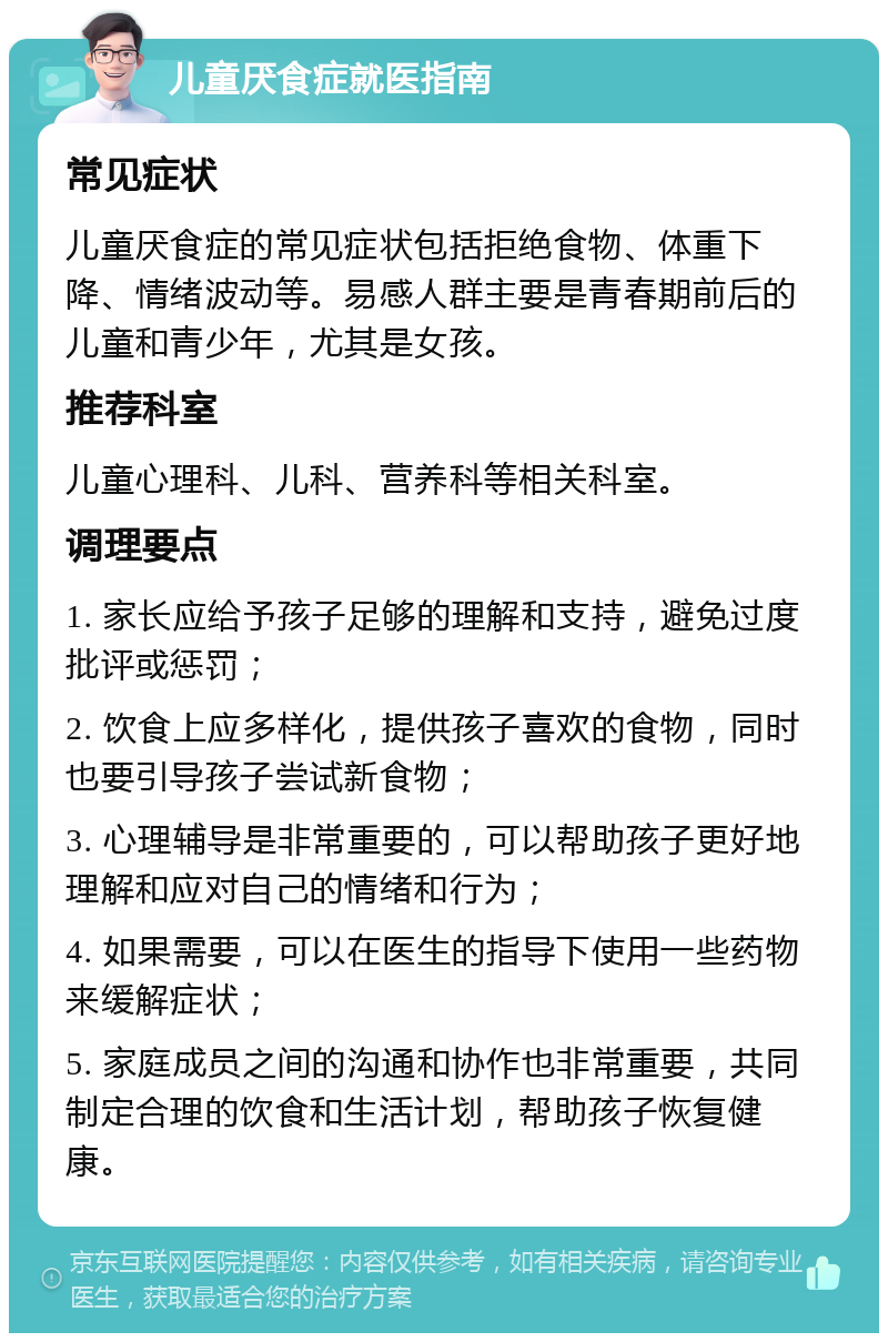 儿童厌食症就医指南 常见症状 儿童厌食症的常见症状包括拒绝食物、体重下降、情绪波动等。易感人群主要是青春期前后的儿童和青少年，尤其是女孩。 推荐科室 儿童心理科、儿科、营养科等相关科室。 调理要点 1. 家长应给予孩子足够的理解和支持，避免过度批评或惩罚； 2. 饮食上应多样化，提供孩子喜欢的食物，同时也要引导孩子尝试新食物； 3. 心理辅导是非常重要的，可以帮助孩子更好地理解和应对自己的情绪和行为； 4. 如果需要，可以在医生的指导下使用一些药物来缓解症状； 5. 家庭成员之间的沟通和协作也非常重要，共同制定合理的饮食和生活计划，帮助孩子恢复健康。