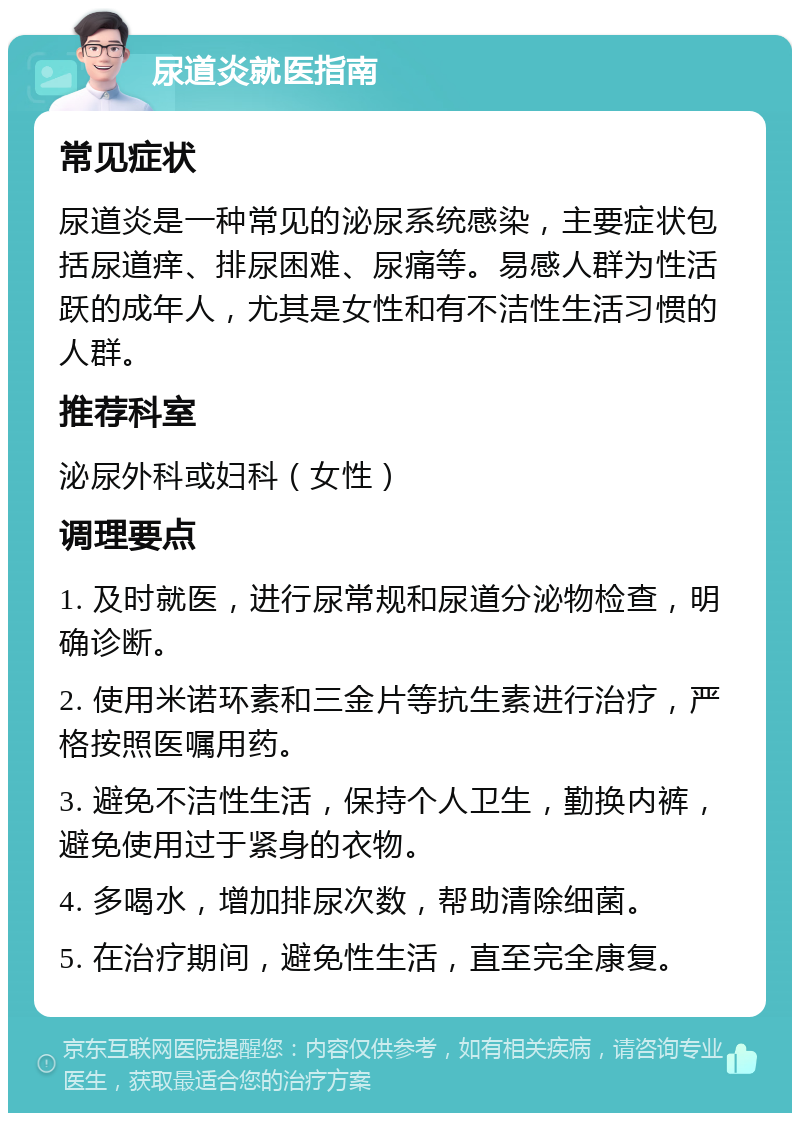 尿道炎就医指南 常见症状 尿道炎是一种常见的泌尿系统感染，主要症状包括尿道痒、排尿困难、尿痛等。易感人群为性活跃的成年人，尤其是女性和有不洁性生活习惯的人群。 推荐科室 泌尿外科或妇科（女性） 调理要点 1. 及时就医，进行尿常规和尿道分泌物检查，明确诊断。 2. 使用米诺环素和三金片等抗生素进行治疗，严格按照医嘱用药。 3. 避免不洁性生活，保持个人卫生，勤换内裤，避免使用过于紧身的衣物。 4. 多喝水，增加排尿次数，帮助清除细菌。 5. 在治疗期间，避免性生活，直至完全康复。