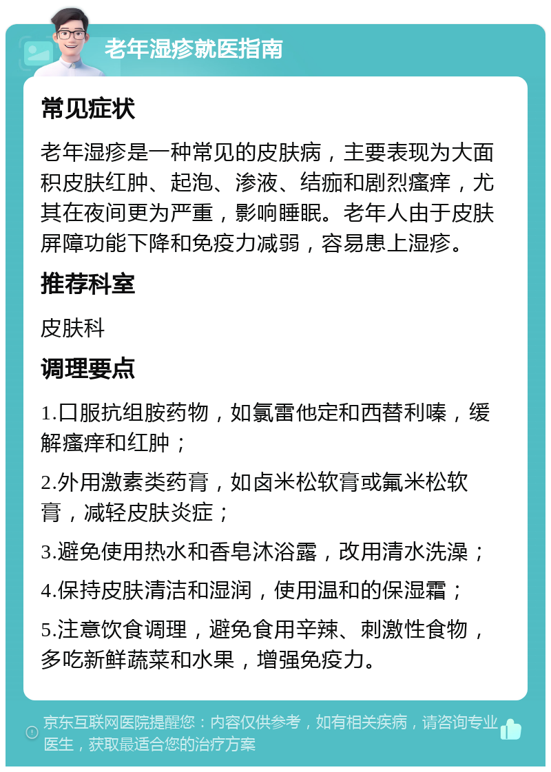 老年湿疹就医指南 常见症状 老年湿疹是一种常见的皮肤病，主要表现为大面积皮肤红肿、起泡、渗液、结痂和剧烈瘙痒，尤其在夜间更为严重，影响睡眠。老年人由于皮肤屏障功能下降和免疫力减弱，容易患上湿疹。 推荐科室 皮肤科 调理要点 1.口服抗组胺药物，如氯雷他定和西替利嗪，缓解瘙痒和红肿； 2.外用激素类药膏，如卤米松软膏或氟米松软膏，减轻皮肤炎症； 3.避免使用热水和香皂沐浴露，改用清水洗澡； 4.保持皮肤清洁和湿润，使用温和的保湿霜； 5.注意饮食调理，避免食用辛辣、刺激性食物，多吃新鲜蔬菜和水果，增强免疫力。