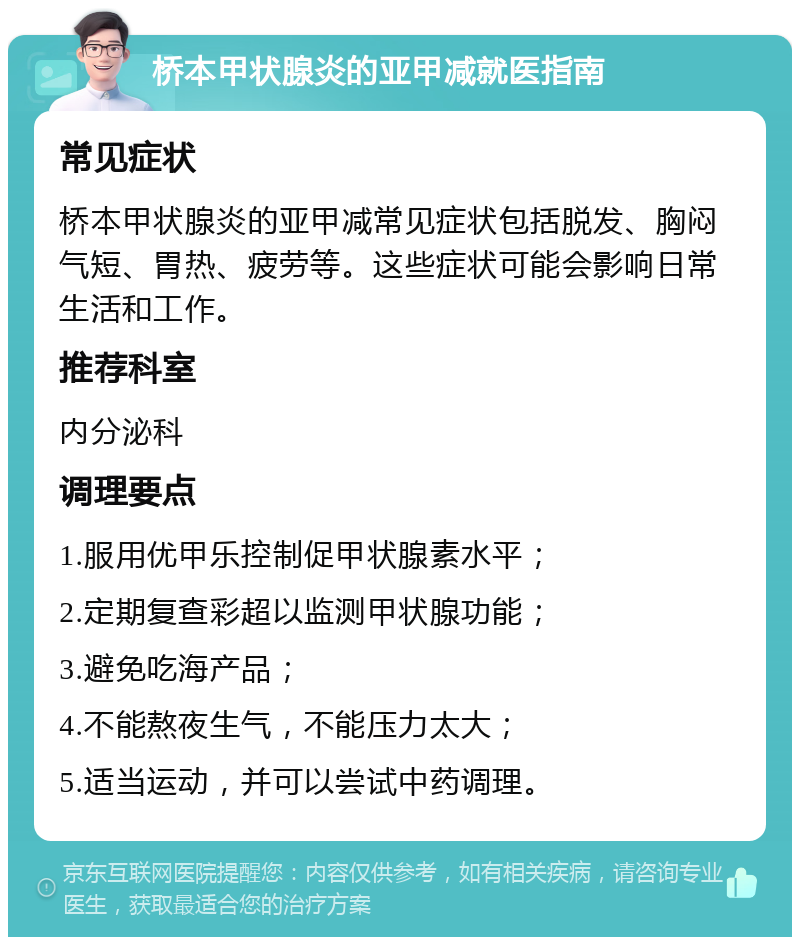 桥本甲状腺炎的亚甲减就医指南 常见症状 桥本甲状腺炎的亚甲减常见症状包括脱发、胸闷气短、胃热、疲劳等。这些症状可能会影响日常生活和工作。 推荐科室 内分泌科 调理要点 1.服用优甲乐控制促甲状腺素水平； 2.定期复查彩超以监测甲状腺功能； 3.避免吃海产品； 4.不能熬夜生气，不能压力太大； 5.适当运动，并可以尝试中药调理。