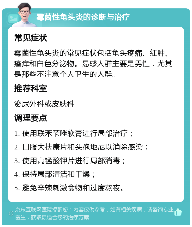 霉菌性龟头炎的诊断与治疗 常见症状 霉菌性龟头炎的常见症状包括龟头疼痛、红肿、瘙痒和白色分泌物。易感人群主要是男性，尤其是那些不注意个人卫生的人群。 推荐科室 泌尿外科或皮肤科 调理要点 1. 使用联苯苄唑软膏进行局部治疗； 2. 口服大扶康片和头孢地尼以消除感染； 3. 使用高锰酸钾片进行局部消毒； 4. 保持局部清洁和干燥； 5. 避免辛辣刺激食物和过度熬夜。