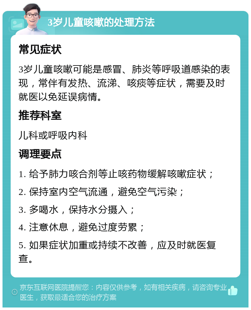 3岁儿童咳嗽的处理方法 常见症状 3岁儿童咳嗽可能是感冒、肺炎等呼吸道感染的表现，常伴有发热、流涕、咳痰等症状，需要及时就医以免延误病情。 推荐科室 儿科或呼吸内科 调理要点 1. 给予肺力咳合剂等止咳药物缓解咳嗽症状； 2. 保持室内空气流通，避免空气污染； 3. 多喝水，保持水分摄入； 4. 注意休息，避免过度劳累； 5. 如果症状加重或持续不改善，应及时就医复查。