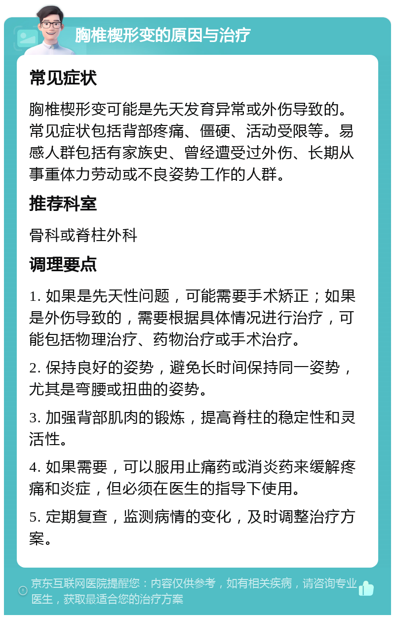 胸椎楔形变的原因与治疗 常见症状 胸椎楔形变可能是先天发育异常或外伤导致的。常见症状包括背部疼痛、僵硬、活动受限等。易感人群包括有家族史、曾经遭受过外伤、长期从事重体力劳动或不良姿势工作的人群。 推荐科室 骨科或脊柱外科 调理要点 1. 如果是先天性问题，可能需要手术矫正；如果是外伤导致的，需要根据具体情况进行治疗，可能包括物理治疗、药物治疗或手术治疗。 2. 保持良好的姿势，避免长时间保持同一姿势，尤其是弯腰或扭曲的姿势。 3. 加强背部肌肉的锻炼，提高脊柱的稳定性和灵活性。 4. 如果需要，可以服用止痛药或消炎药来缓解疼痛和炎症，但必须在医生的指导下使用。 5. 定期复查，监测病情的变化，及时调整治疗方案。