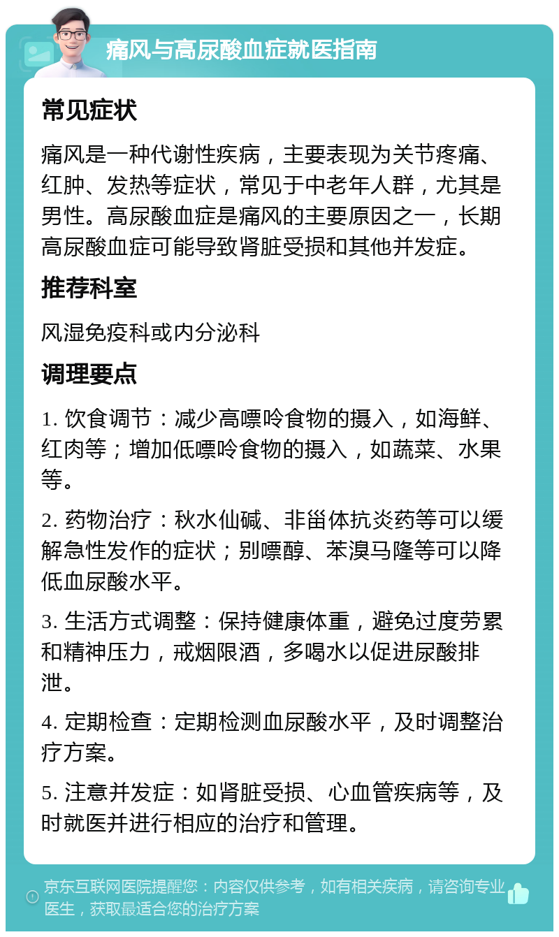 痛风与高尿酸血症就医指南 常见症状 痛风是一种代谢性疾病，主要表现为关节疼痛、红肿、发热等症状，常见于中老年人群，尤其是男性。高尿酸血症是痛风的主要原因之一，长期高尿酸血症可能导致肾脏受损和其他并发症。 推荐科室 风湿免疫科或内分泌科 调理要点 1. 饮食调节：减少高嘌呤食物的摄入，如海鲜、红肉等；增加低嘌呤食物的摄入，如蔬菜、水果等。 2. 药物治疗：秋水仙碱、非甾体抗炎药等可以缓解急性发作的症状；别嘌醇、苯溴马隆等可以降低血尿酸水平。 3. 生活方式调整：保持健康体重，避免过度劳累和精神压力，戒烟限酒，多喝水以促进尿酸排泄。 4. 定期检查：定期检测血尿酸水平，及时调整治疗方案。 5. 注意并发症：如肾脏受损、心血管疾病等，及时就医并进行相应的治疗和管理。