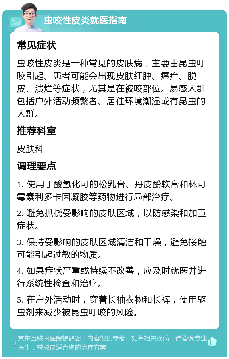 虫咬性皮炎就医指南 常见症状 虫咬性皮炎是一种常见的皮肤病，主要由昆虫叮咬引起。患者可能会出现皮肤红肿、瘙痒、脱皮、溃烂等症状，尤其是在被咬部位。易感人群包括户外活动频繁者、居住环境潮湿或有昆虫的人群。 推荐科室 皮肤科 调理要点 1. 使用丁酸氢化可的松乳膏、丹皮酚软膏和林可霉素利多卡因凝胶等药物进行局部治疗。 2. 避免抓挠受影响的皮肤区域，以防感染和加重症状。 3. 保持受影响的皮肤区域清洁和干燥，避免接触可能引起过敏的物质。 4. 如果症状严重或持续不改善，应及时就医并进行系统性检查和治疗。 5. 在户外活动时，穿着长袖衣物和长裤，使用驱虫剂来减少被昆虫叮咬的风险。