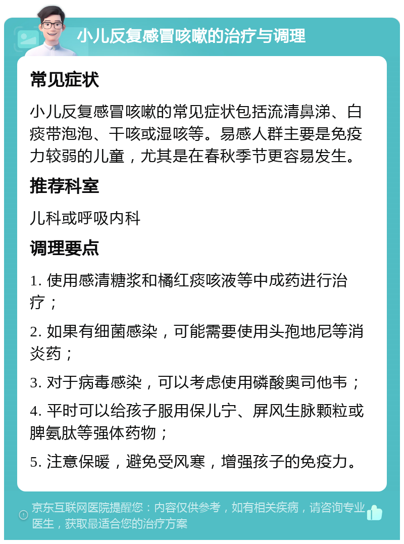 小儿反复感冒咳嗽的治疗与调理 常见症状 小儿反复感冒咳嗽的常见症状包括流清鼻涕、白痰带泡泡、干咳或湿咳等。易感人群主要是免疫力较弱的儿童，尤其是在春秋季节更容易发生。 推荐科室 儿科或呼吸内科 调理要点 1. 使用感清糖浆和橘红痰咳液等中成药进行治疗； 2. 如果有细菌感染，可能需要使用头孢地尼等消炎药； 3. 对于病毒感染，可以考虑使用磷酸奥司他韦； 4. 平时可以给孩子服用保儿宁、屏风生脉颗粒或脾氨肽等强体药物； 5. 注意保暖，避免受风寒，增强孩子的免疫力。