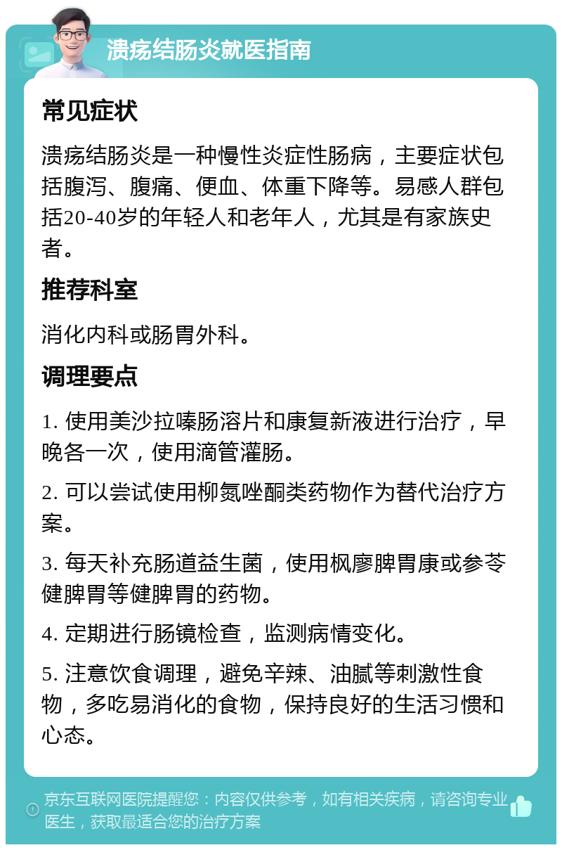 溃疡结肠炎就医指南 常见症状 溃疡结肠炎是一种慢性炎症性肠病，主要症状包括腹泻、腹痛、便血、体重下降等。易感人群包括20-40岁的年轻人和老年人，尤其是有家族史者。 推荐科室 消化内科或肠胃外科。 调理要点 1. 使用美沙拉嗪肠溶片和康复新液进行治疗，早晚各一次，使用滴管灌肠。 2. 可以尝试使用柳氮唑酮类药物作为替代治疗方案。 3. 每天补充肠道益生菌，使用枫廖脾胃康或参苓健脾胃等健脾胃的药物。 4. 定期进行肠镜检查，监测病情变化。 5. 注意饮食调理，避免辛辣、油腻等刺激性食物，多吃易消化的食物，保持良好的生活习惯和心态。