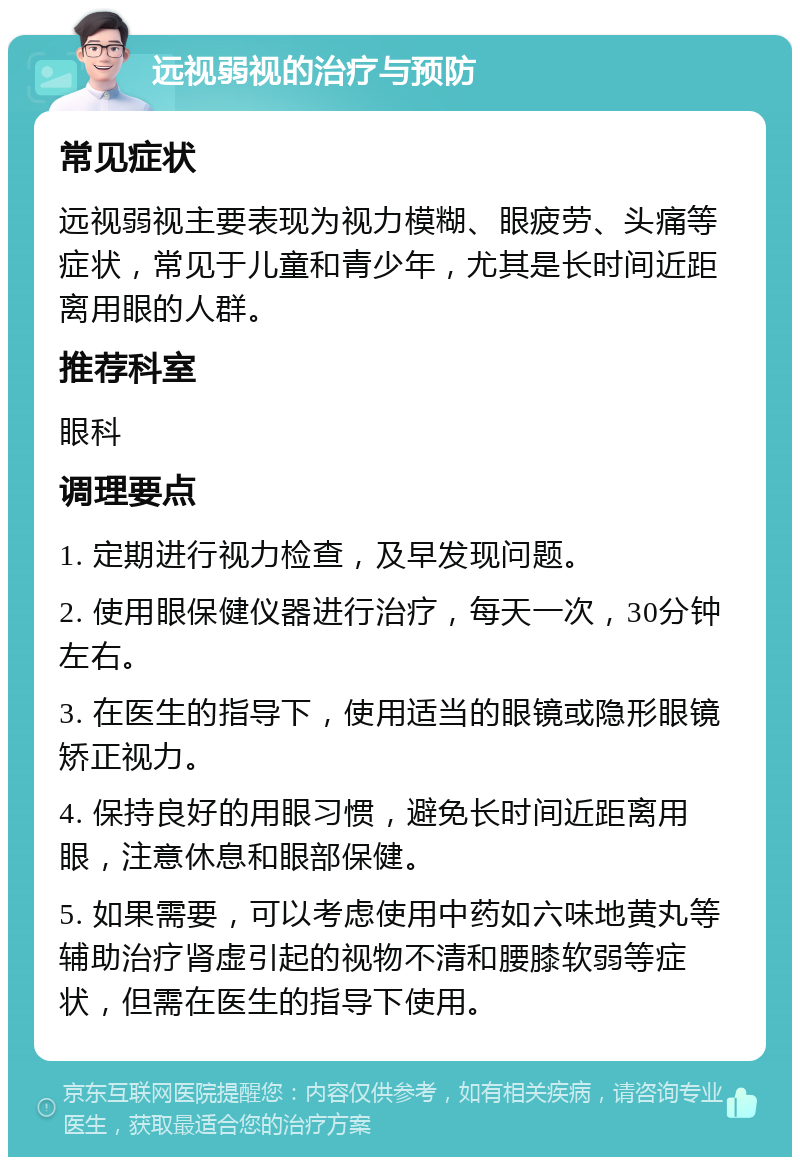 远视弱视的治疗与预防 常见症状 远视弱视主要表现为视力模糊、眼疲劳、头痛等症状，常见于儿童和青少年，尤其是长时间近距离用眼的人群。 推荐科室 眼科 调理要点 1. 定期进行视力检查，及早发现问题。 2. 使用眼保健仪器进行治疗，每天一次，30分钟左右。 3. 在医生的指导下，使用适当的眼镜或隐形眼镜矫正视力。 4. 保持良好的用眼习惯，避免长时间近距离用眼，注意休息和眼部保健。 5. 如果需要，可以考虑使用中药如六味地黄丸等辅助治疗肾虚引起的视物不清和腰膝软弱等症状，但需在医生的指导下使用。