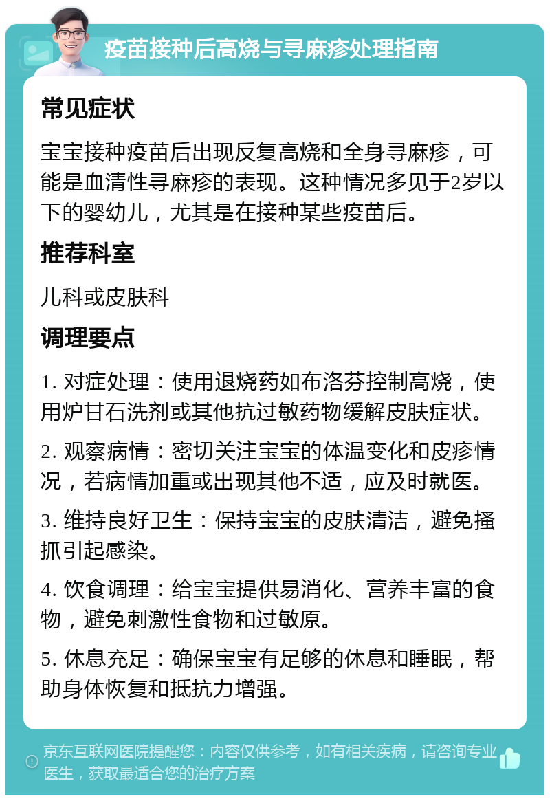 疫苗接种后高烧与寻麻疹处理指南 常见症状 宝宝接种疫苗后出现反复高烧和全身寻麻疹，可能是血清性寻麻疹的表现。这种情况多见于2岁以下的婴幼儿，尤其是在接种某些疫苗后。 推荐科室 儿科或皮肤科 调理要点 1. 对症处理：使用退烧药如布洛芬控制高烧，使用炉甘石洗剂或其他抗过敏药物缓解皮肤症状。 2. 观察病情：密切关注宝宝的体温变化和皮疹情况，若病情加重或出现其他不适，应及时就医。 3. 维持良好卫生：保持宝宝的皮肤清洁，避免搔抓引起感染。 4. 饮食调理：给宝宝提供易消化、营养丰富的食物，避免刺激性食物和过敏原。 5. 休息充足：确保宝宝有足够的休息和睡眠，帮助身体恢复和抵抗力增强。