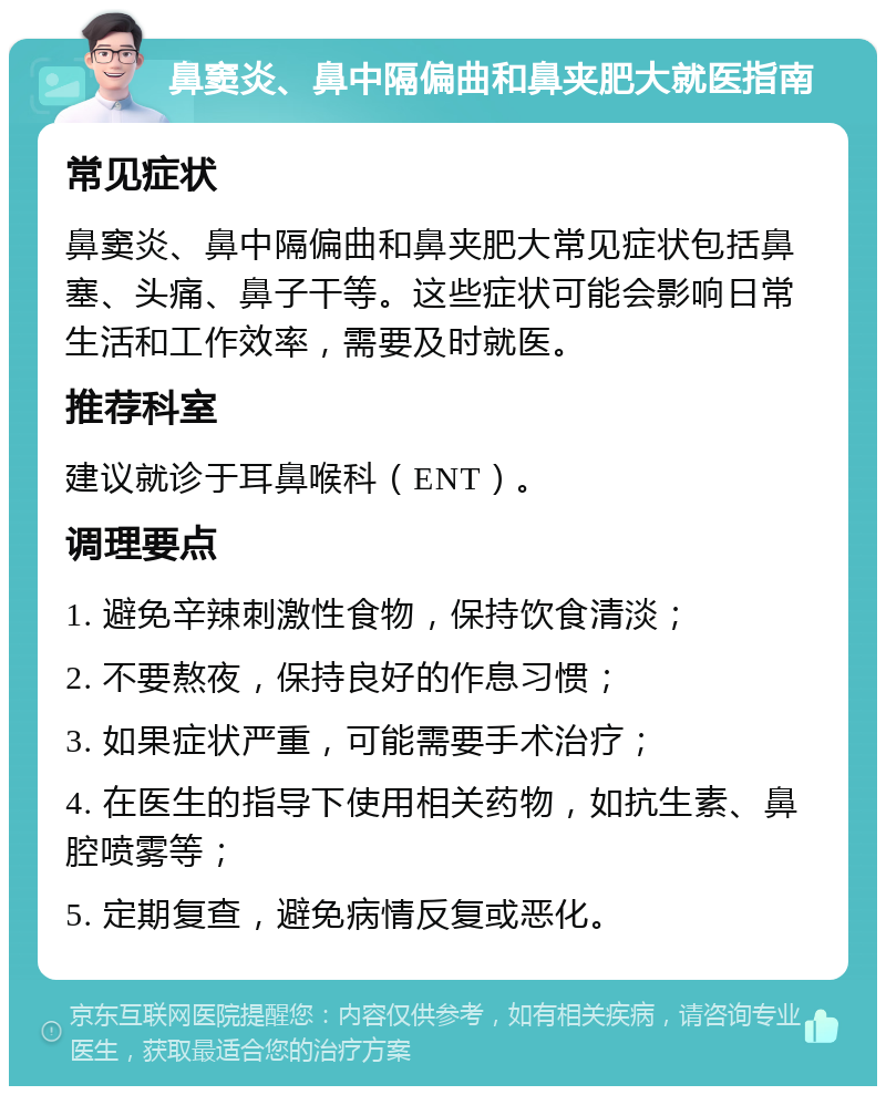 鼻窦炎、鼻中隔偏曲和鼻夹肥大就医指南 常见症状 鼻窦炎、鼻中隔偏曲和鼻夹肥大常见症状包括鼻塞、头痛、鼻子干等。这些症状可能会影响日常生活和工作效率，需要及时就医。 推荐科室 建议就诊于耳鼻喉科（ENT）。 调理要点 1. 避免辛辣刺激性食物，保持饮食清淡； 2. 不要熬夜，保持良好的作息习惯； 3. 如果症状严重，可能需要手术治疗； 4. 在医生的指导下使用相关药物，如抗生素、鼻腔喷雾等； 5. 定期复查，避免病情反复或恶化。