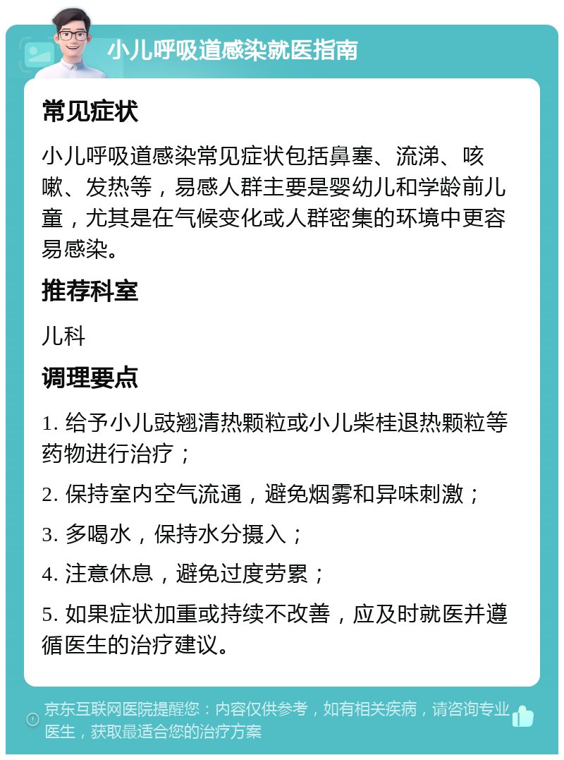 小儿呼吸道感染就医指南 常见症状 小儿呼吸道感染常见症状包括鼻塞、流涕、咳嗽、发热等，易感人群主要是婴幼儿和学龄前儿童，尤其是在气候变化或人群密集的环境中更容易感染。 推荐科室 儿科 调理要点 1. 给予小儿豉翘清热颗粒或小儿柴桂退热颗粒等药物进行治疗； 2. 保持室内空气流通，避免烟雾和异味刺激； 3. 多喝水，保持水分摄入； 4. 注意休息，避免过度劳累； 5. 如果症状加重或持续不改善，应及时就医并遵循医生的治疗建议。