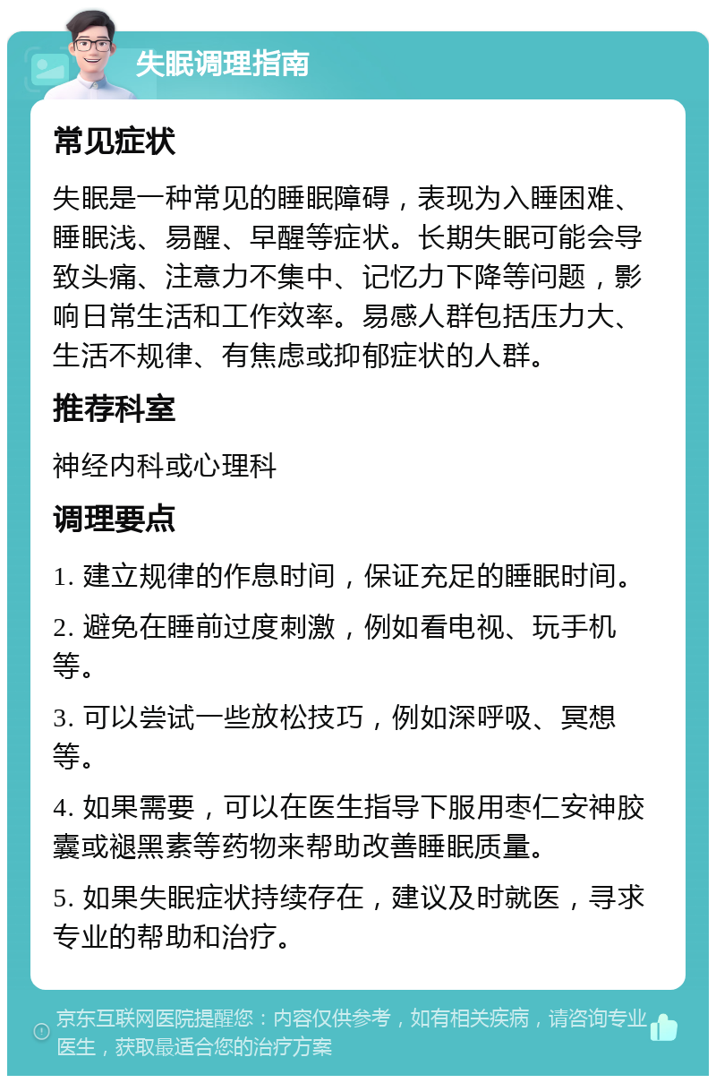 失眠调理指南 常见症状 失眠是一种常见的睡眠障碍，表现为入睡困难、睡眠浅、易醒、早醒等症状。长期失眠可能会导致头痛、注意力不集中、记忆力下降等问题，影响日常生活和工作效率。易感人群包括压力大、生活不规律、有焦虑或抑郁症状的人群。 推荐科室 神经内科或心理科 调理要点 1. 建立规律的作息时间，保证充足的睡眠时间。 2. 避免在睡前过度刺激，例如看电视、玩手机等。 3. 可以尝试一些放松技巧，例如深呼吸、冥想等。 4. 如果需要，可以在医生指导下服用枣仁安神胶囊或褪黑素等药物来帮助改善睡眠质量。 5. 如果失眠症状持续存在，建议及时就医，寻求专业的帮助和治疗。