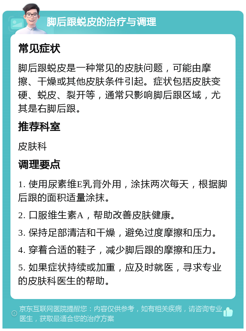 脚后跟蜕皮的治疗与调理 常见症状 脚后跟蜕皮是一种常见的皮肤问题，可能由摩擦、干燥或其他皮肤条件引起。症状包括皮肤变硬、蜕皮、裂开等，通常只影响脚后跟区域，尤其是右脚后跟。 推荐科室 皮肤科 调理要点 1. 使用尿素维E乳膏外用，涂抹两次每天，根据脚后跟的面积适量涂抹。 2. 口服维生素A，帮助改善皮肤健康。 3. 保持足部清洁和干燥，避免过度摩擦和压力。 4. 穿着合适的鞋子，减少脚后跟的摩擦和压力。 5. 如果症状持续或加重，应及时就医，寻求专业的皮肤科医生的帮助。