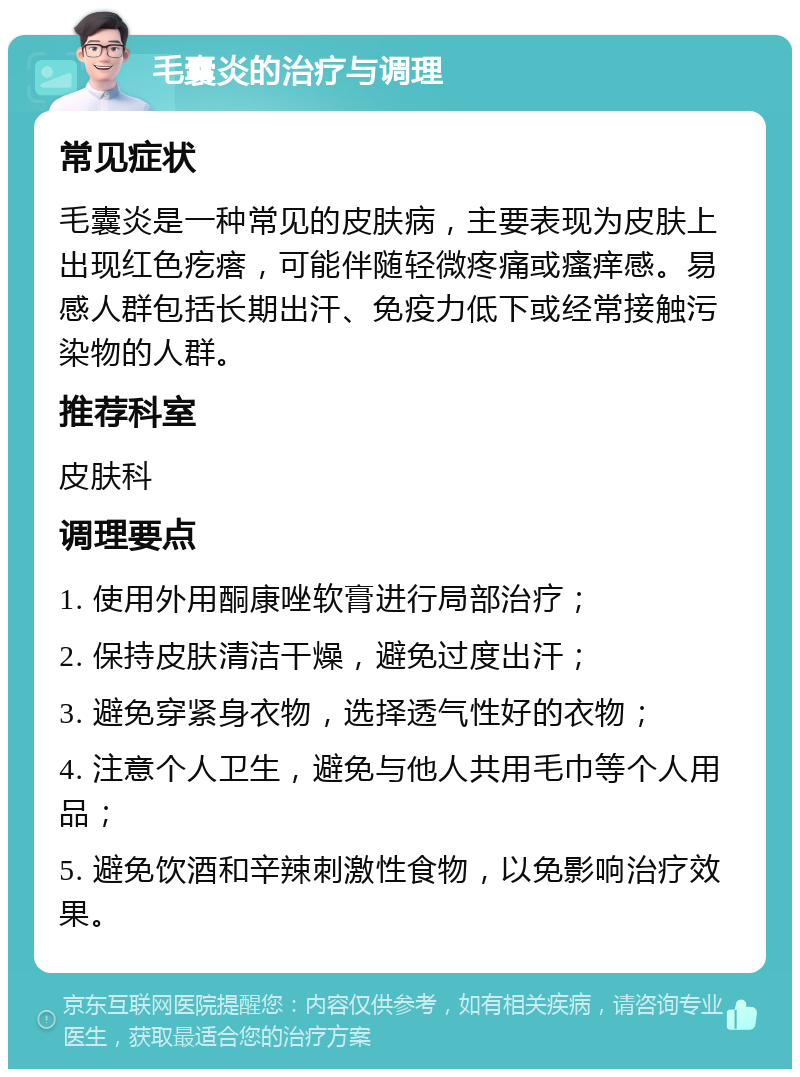 毛囊炎的治疗与调理 常见症状 毛囊炎是一种常见的皮肤病，主要表现为皮肤上出现红色疙瘩，可能伴随轻微疼痛或瘙痒感。易感人群包括长期出汗、免疫力低下或经常接触污染物的人群。 推荐科室 皮肤科 调理要点 1. 使用外用酮康唑软膏进行局部治疗； 2. 保持皮肤清洁干燥，避免过度出汗； 3. 避免穿紧身衣物，选择透气性好的衣物； 4. 注意个人卫生，避免与他人共用毛巾等个人用品； 5. 避免饮酒和辛辣刺激性食物，以免影响治疗效果。