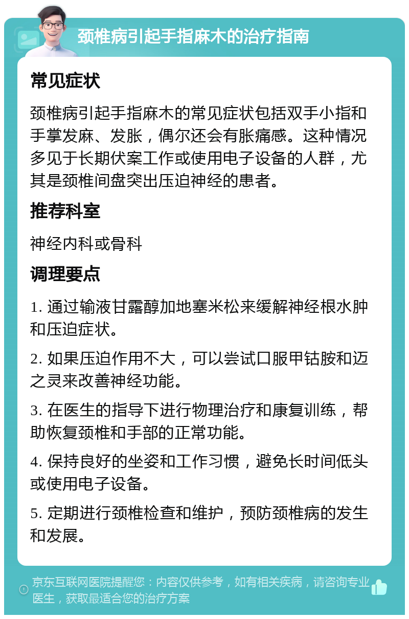 颈椎病引起手指麻木的治疗指南 常见症状 颈椎病引起手指麻木的常见症状包括双手小指和手掌发麻、发胀，偶尔还会有胀痛感。这种情况多见于长期伏案工作或使用电子设备的人群，尤其是颈椎间盘突出压迫神经的患者。 推荐科室 神经内科或骨科 调理要点 1. 通过输液甘露醇加地塞米松来缓解神经根水肿和压迫症状。 2. 如果压迫作用不大，可以尝试口服甲钴胺和迈之灵来改善神经功能。 3. 在医生的指导下进行物理治疗和康复训练，帮助恢复颈椎和手部的正常功能。 4. 保持良好的坐姿和工作习惯，避免长时间低头或使用电子设备。 5. 定期进行颈椎检查和维护，预防颈椎病的发生和发展。