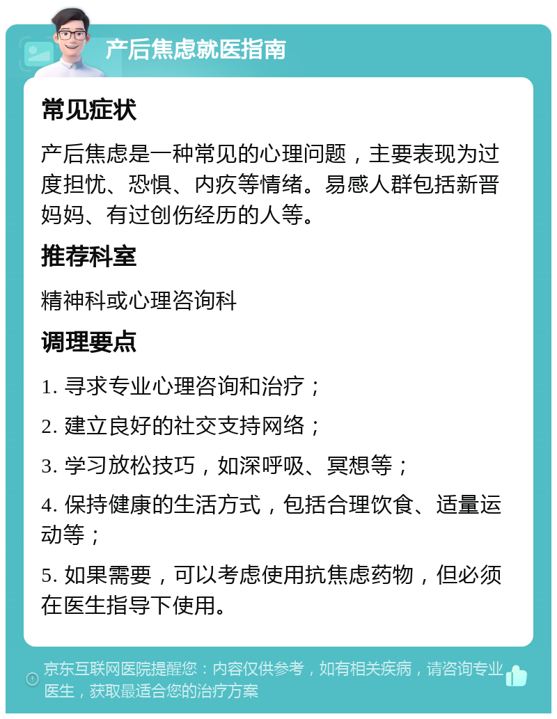 产后焦虑就医指南 常见症状 产后焦虑是一种常见的心理问题，主要表现为过度担忧、恐惧、内疚等情绪。易感人群包括新晋妈妈、有过创伤经历的人等。 推荐科室 精神科或心理咨询科 调理要点 1. 寻求专业心理咨询和治疗； 2. 建立良好的社交支持网络； 3. 学习放松技巧，如深呼吸、冥想等； 4. 保持健康的生活方式，包括合理饮食、适量运动等； 5. 如果需要，可以考虑使用抗焦虑药物，但必须在医生指导下使用。