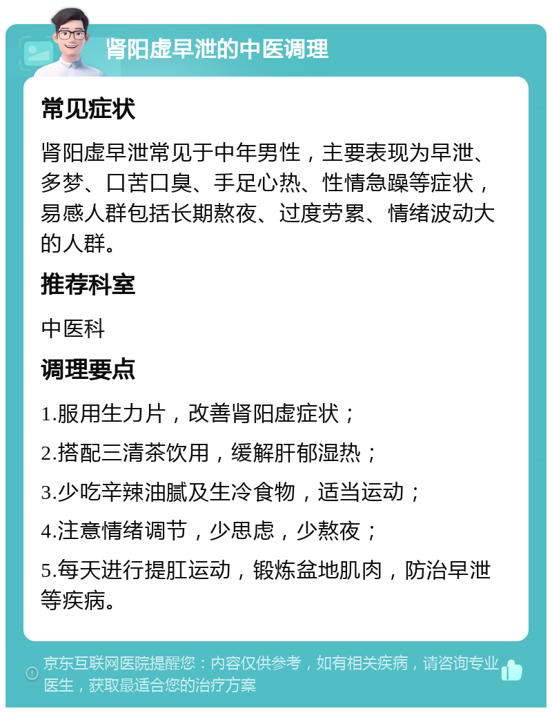 肾阳虚早泄的中医调理 常见症状 肾阳虚早泄常见于中年男性，主要表现为早泄、多梦、口苦口臭、手足心热、性情急躁等症状，易感人群包括长期熬夜、过度劳累、情绪波动大的人群。 推荐科室 中医科 调理要点 1.服用生力片，改善肾阳虚症状； 2.搭配三清茶饮用，缓解肝郁湿热； 3.少吃辛辣油腻及生冷食物，适当运动； 4.注意情绪调节，少思虑，少熬夜； 5.每天进行提肛运动，锻炼盆地肌肉，防治早泄等疾病。