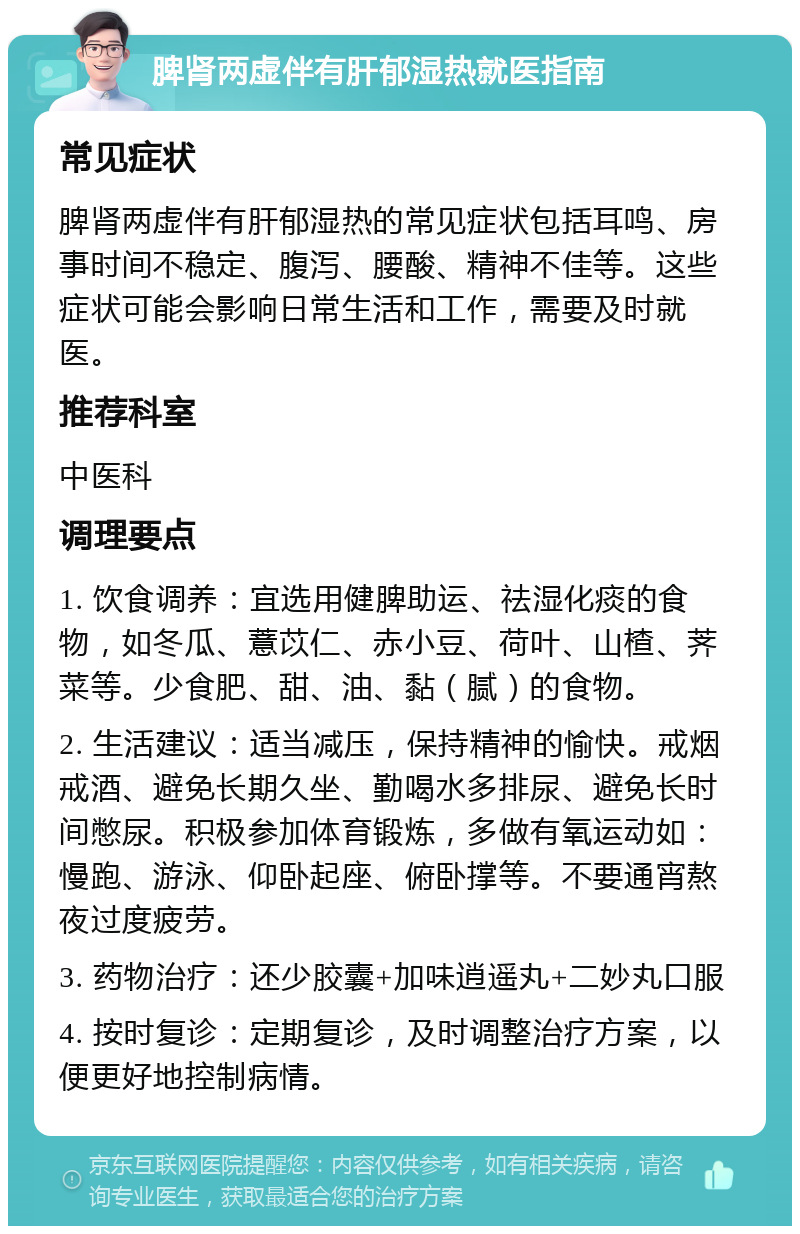 脾肾两虚伴有肝郁湿热就医指南 常见症状 脾肾两虚伴有肝郁湿热的常见症状包括耳鸣、房事时间不稳定、腹泻、腰酸、精神不佳等。这些症状可能会影响日常生活和工作，需要及时就医。 推荐科室 中医科 调理要点 1. 饮食调养：宜选用健脾助运、祛湿化痰的食物，如冬瓜、薏苡仁、赤小豆、荷叶、山楂、荠菜等。少食肥、甜、油、黏（腻）的食物。 2. 生活建议：适当减压，保持精神的愉快。戒烟戒酒、避免长期久坐、勤喝水多排尿、避免长时间憋尿。积极参加体育锻炼，多做有氧运动如：慢跑、游泳、仰卧起座、俯卧撑等。不要通宵熬夜过度疲劳。 3. 药物治疗：还少胶囊+加味逍遥丸+二妙丸口服 4. 按时复诊：定期复诊，及时调整治疗方案，以便更好地控制病情。