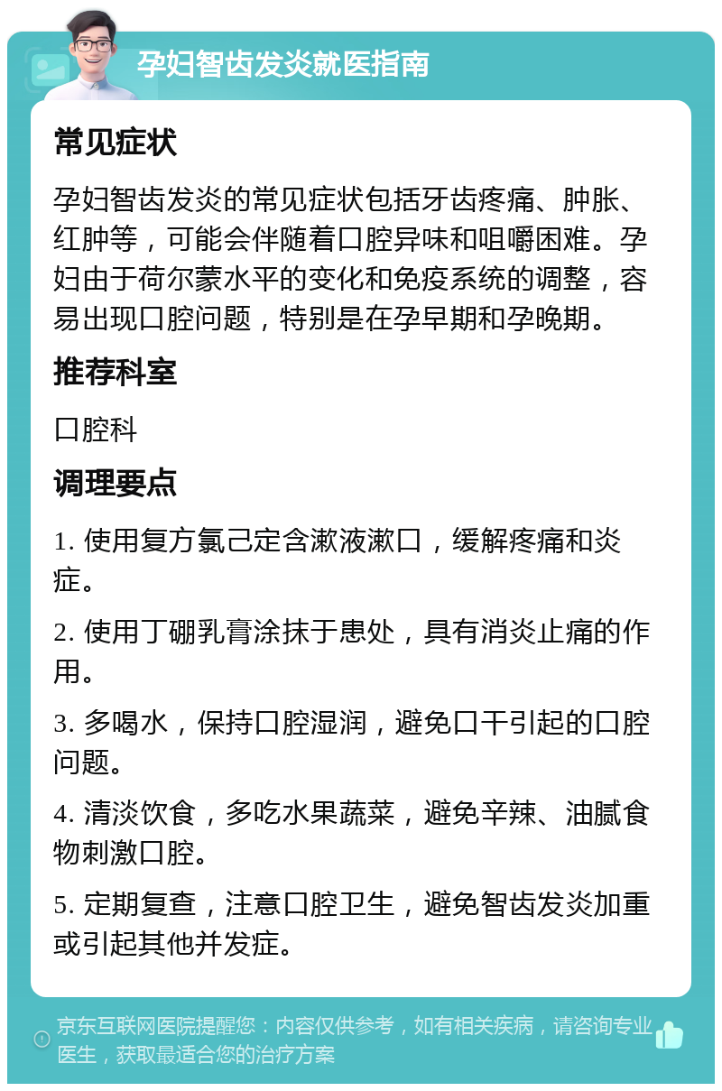 孕妇智齿发炎就医指南 常见症状 孕妇智齿发炎的常见症状包括牙齿疼痛、肿胀、红肿等，可能会伴随着口腔异味和咀嚼困难。孕妇由于荷尔蒙水平的变化和免疫系统的调整，容易出现口腔问题，特别是在孕早期和孕晚期。 推荐科室 口腔科 调理要点 1. 使用复方氯己定含漱液漱口，缓解疼痛和炎症。 2. 使用丁硼乳膏涂抹于患处，具有消炎止痛的作用。 3. 多喝水，保持口腔湿润，避免口干引起的口腔问题。 4. 清淡饮食，多吃水果蔬菜，避免辛辣、油腻食物刺激口腔。 5. 定期复查，注意口腔卫生，避免智齿发炎加重或引起其他并发症。