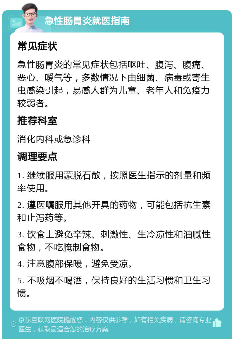 急性肠胃炎就医指南 常见症状 急性肠胃炎的常见症状包括呕吐、腹泻、腹痛、恶心、嗳气等，多数情况下由细菌、病毒或寄生虫感染引起，易感人群为儿童、老年人和免疫力较弱者。 推荐科室 消化内科或急诊科 调理要点 1. 继续服用蒙脱石散，按照医生指示的剂量和频率使用。 2. 遵医嘱服用其他开具的药物，可能包括抗生素和止泻药等。 3. 饮食上避免辛辣、刺激性、生冷凉性和油腻性食物，不吃腌制食物。 4. 注意腹部保暖，避免受凉。 5. 不吸烟不喝酒，保持良好的生活习惯和卫生习惯。