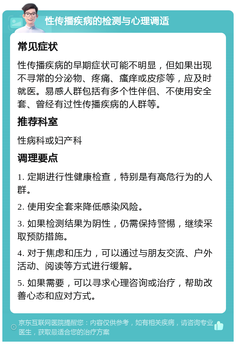 性传播疾病的检测与心理调适 常见症状 性传播疾病的早期症状可能不明显，但如果出现不寻常的分泌物、疼痛、瘙痒或皮疹等，应及时就医。易感人群包括有多个性伴侣、不使用安全套、曾经有过性传播疾病的人群等。 推荐科室 性病科或妇产科 调理要点 1. 定期进行性健康检查，特别是有高危行为的人群。 2. 使用安全套来降低感染风险。 3. 如果检测结果为阴性，仍需保持警惕，继续采取预防措施。 4. 对于焦虑和压力，可以通过与朋友交流、户外活动、阅读等方式进行缓解。 5. 如果需要，可以寻求心理咨询或治疗，帮助改善心态和应对方式。