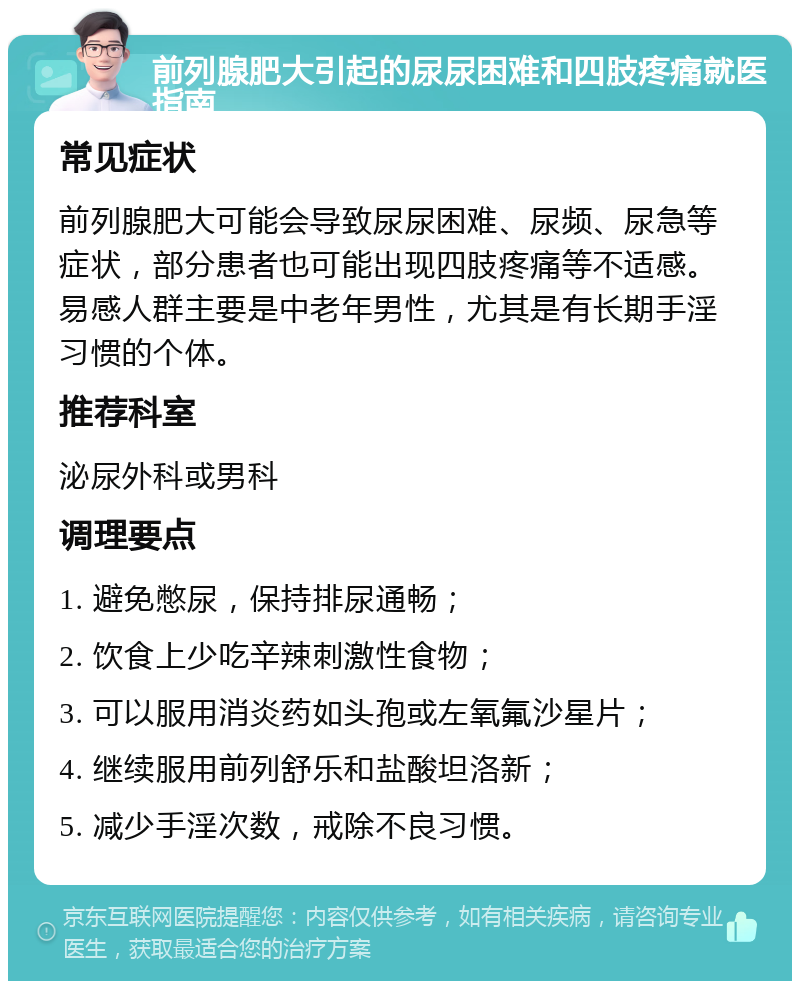 前列腺肥大引起的尿尿困难和四肢疼痛就医指南 常见症状 前列腺肥大可能会导致尿尿困难、尿频、尿急等症状，部分患者也可能出现四肢疼痛等不适感。易感人群主要是中老年男性，尤其是有长期手淫习惯的个体。 推荐科室 泌尿外科或男科 调理要点 1. 避免憋尿，保持排尿通畅； 2. 饮食上少吃辛辣刺激性食物； 3. 可以服用消炎药如头孢或左氧氟沙星片； 4. 继续服用前列舒乐和盐酸坦洛新； 5. 减少手淫次数，戒除不良习惯。