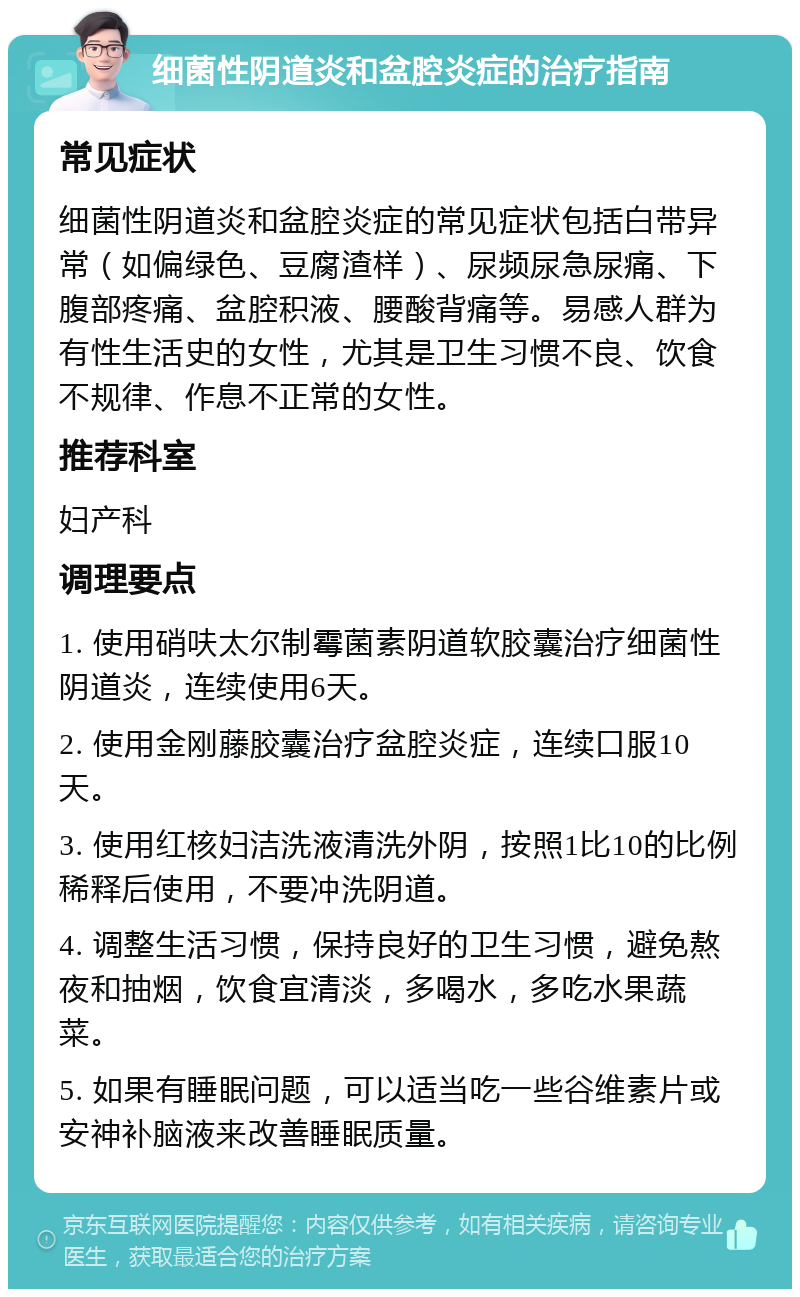 细菌性阴道炎和盆腔炎症的治疗指南 常见症状 细菌性阴道炎和盆腔炎症的常见症状包括白带异常（如偏绿色、豆腐渣样）、尿频尿急尿痛、下腹部疼痛、盆腔积液、腰酸背痛等。易感人群为有性生活史的女性，尤其是卫生习惯不良、饮食不规律、作息不正常的女性。 推荐科室 妇产科 调理要点 1. 使用硝呋太尔制霉菌素阴道软胶囊治疗细菌性阴道炎，连续使用6天。 2. 使用金刚藤胶囊治疗盆腔炎症，连续口服10天。 3. 使用红核妇洁洗液清洗外阴，按照1比10的比例稀释后使用，不要冲洗阴道。 4. 调整生活习惯，保持良好的卫生习惯，避免熬夜和抽烟，饮食宜清淡，多喝水，多吃水果蔬菜。 5. 如果有睡眠问题，可以适当吃一些谷维素片或安神补脑液来改善睡眠质量。