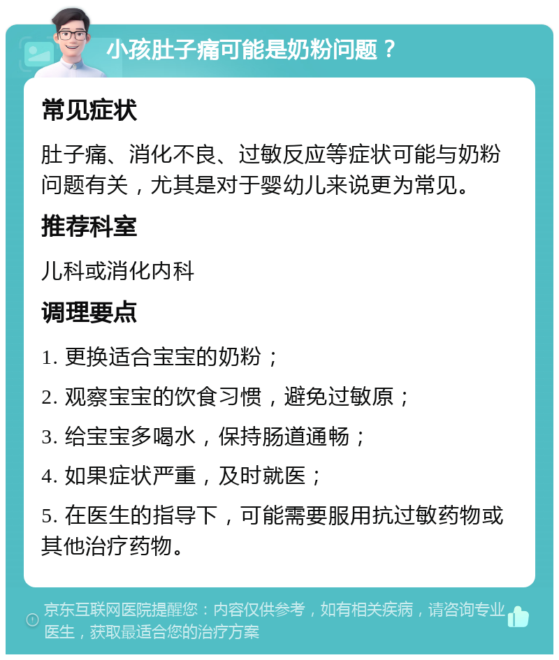 小孩肚子痛可能是奶粉问题？ 常见症状 肚子痛、消化不良、过敏反应等症状可能与奶粉问题有关，尤其是对于婴幼儿来说更为常见。 推荐科室 儿科或消化内科 调理要点 1. 更换适合宝宝的奶粉； 2. 观察宝宝的饮食习惯，避免过敏原； 3. 给宝宝多喝水，保持肠道通畅； 4. 如果症状严重，及时就医； 5. 在医生的指导下，可能需要服用抗过敏药物或其他治疗药物。