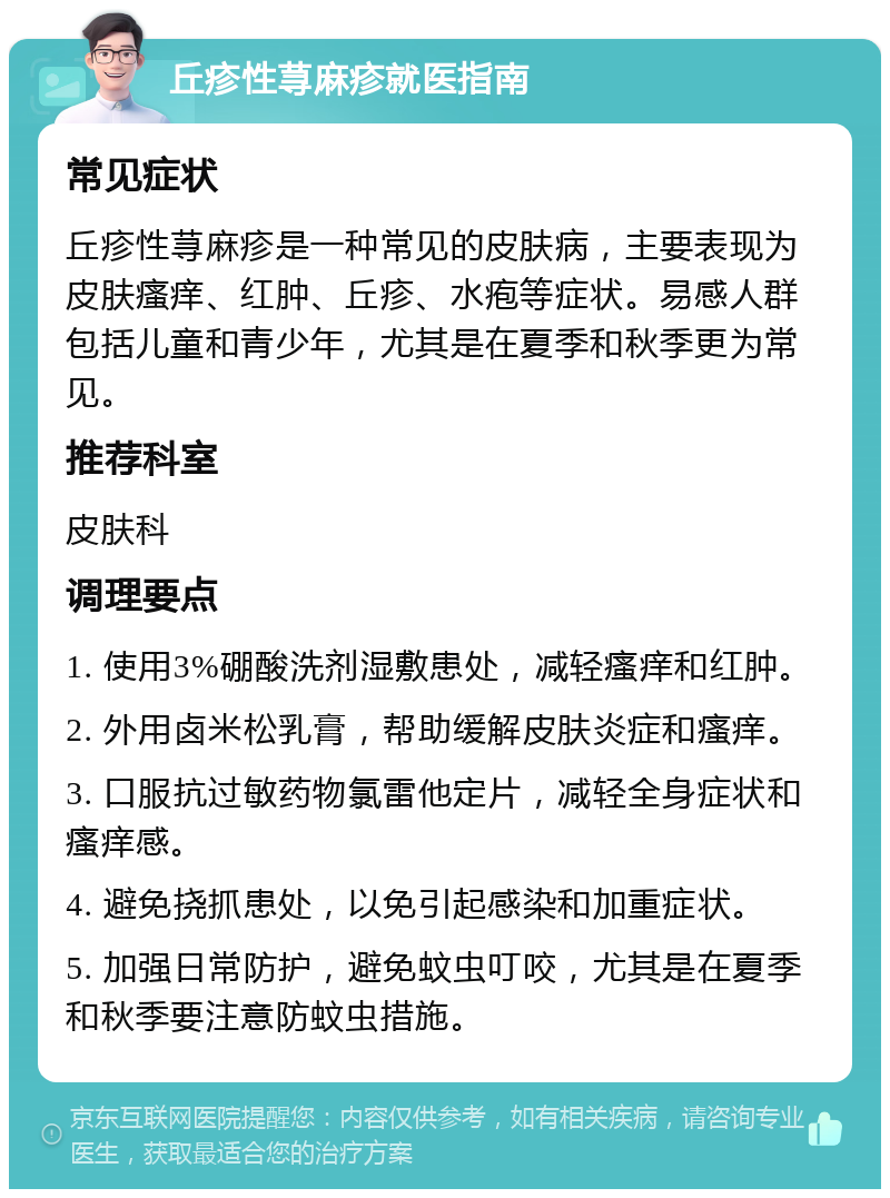 丘疹性荨麻疹就医指南 常见症状 丘疹性荨麻疹是一种常见的皮肤病，主要表现为皮肤瘙痒、红肿、丘疹、水疱等症状。易感人群包括儿童和青少年，尤其是在夏季和秋季更为常见。 推荐科室 皮肤科 调理要点 1. 使用3%硼酸洗剂湿敷患处，减轻瘙痒和红肿。 2. 外用卤米松乳膏，帮助缓解皮肤炎症和瘙痒。 3. 口服抗过敏药物氯雷他定片，减轻全身症状和瘙痒感。 4. 避免挠抓患处，以免引起感染和加重症状。 5. 加强日常防护，避免蚊虫叮咬，尤其是在夏季和秋季要注意防蚊虫措施。