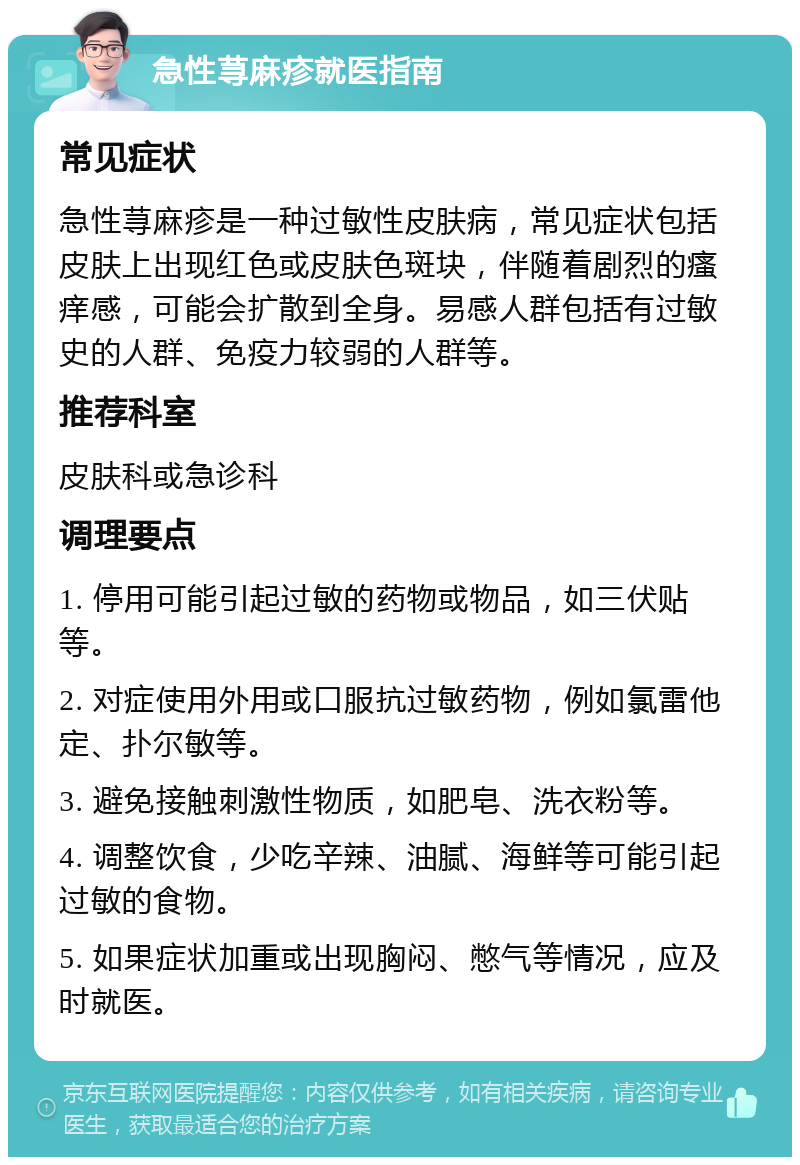 急性荨麻疹就医指南 常见症状 急性荨麻疹是一种过敏性皮肤病，常见症状包括皮肤上出现红色或皮肤色斑块，伴随着剧烈的瘙痒感，可能会扩散到全身。易感人群包括有过敏史的人群、免疫力较弱的人群等。 推荐科室 皮肤科或急诊科 调理要点 1. 停用可能引起过敏的药物或物品，如三伏贴等。 2. 对症使用外用或口服抗过敏药物，例如氯雷他定、扑尔敏等。 3. 避免接触刺激性物质，如肥皂、洗衣粉等。 4. 调整饮食，少吃辛辣、油腻、海鲜等可能引起过敏的食物。 5. 如果症状加重或出现胸闷、憋气等情况，应及时就医。