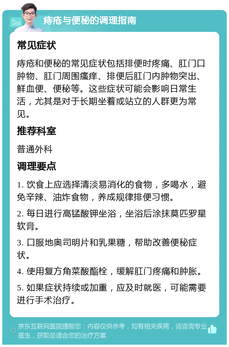 痔疮与便秘的调理指南 常见症状 痔疮和便秘的常见症状包括排便时疼痛、肛门口肿物、肛门周围瘙痒、排便后肛门内肿物突出、鲜血便、便秘等。这些症状可能会影响日常生活，尤其是对于长期坐着或站立的人群更为常见。 推荐科室 普通外科 调理要点 1. 饮食上应选择清淡易消化的食物，多喝水，避免辛辣、油炸食物，养成规律排便习惯。 2. 每日进行高锰酸钾坐浴，坐浴后涂抹莫匹罗星软膏。 3. 口服地奥司明片和乳果糖，帮助改善便秘症状。 4. 使用复方角菜酸酯栓，缓解肛门疼痛和肿胀。 5. 如果症状持续或加重，应及时就医，可能需要进行手术治疗。