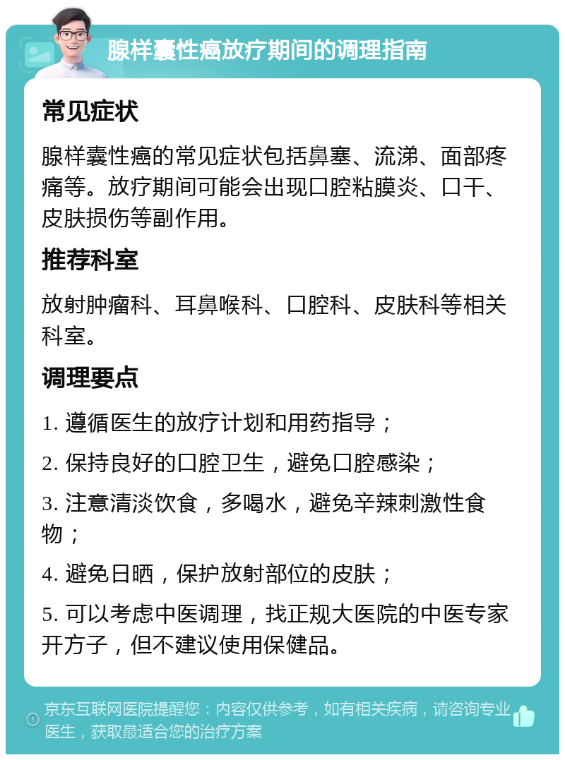 腺样囊性癌放疗期间的调理指南 常见症状 腺样囊性癌的常见症状包括鼻塞、流涕、面部疼痛等。放疗期间可能会出现口腔粘膜炎、口干、皮肤损伤等副作用。 推荐科室 放射肿瘤科、耳鼻喉科、口腔科、皮肤科等相关科室。 调理要点 1. 遵循医生的放疗计划和用药指导； 2. 保持良好的口腔卫生，避免口腔感染； 3. 注意清淡饮食，多喝水，避免辛辣刺激性食物； 4. 避免日晒，保护放射部位的皮肤； 5. 可以考虑中医调理，找正规大医院的中医专家开方子，但不建议使用保健品。