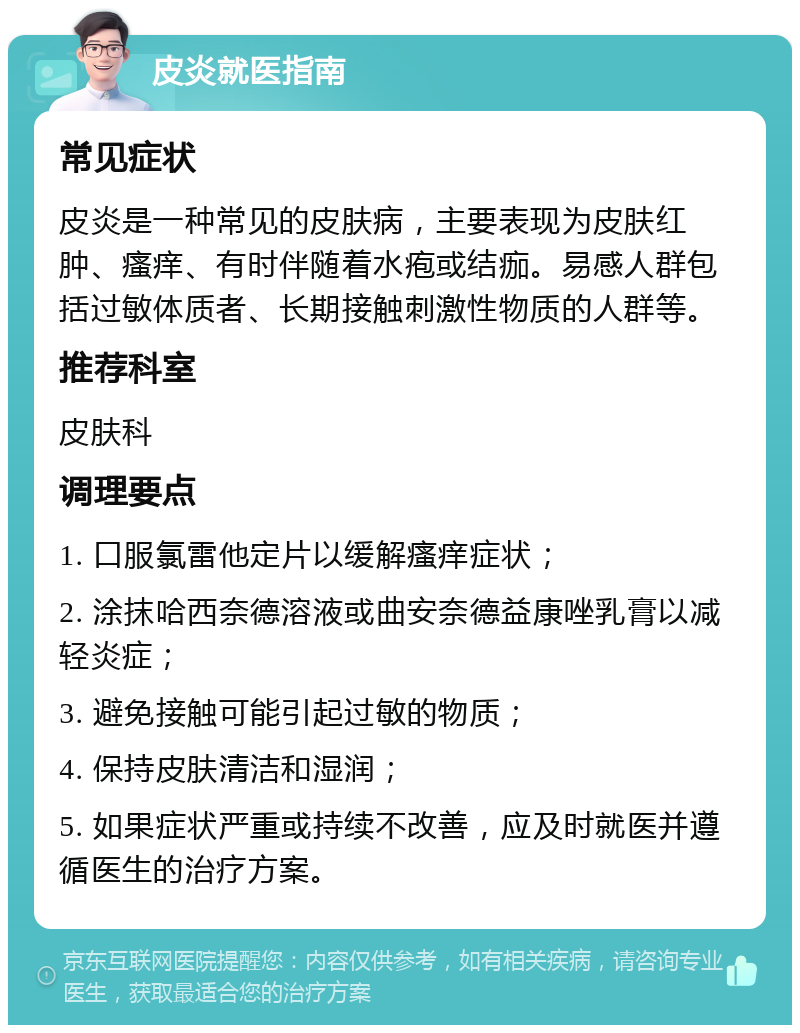 皮炎就医指南 常见症状 皮炎是一种常见的皮肤病，主要表现为皮肤红肿、瘙痒、有时伴随着水疱或结痂。易感人群包括过敏体质者、长期接触刺激性物质的人群等。 推荐科室 皮肤科 调理要点 1. 口服氯雷他定片以缓解瘙痒症状； 2. 涂抹哈西奈德溶液或曲安奈德益康唑乳膏以减轻炎症； 3. 避免接触可能引起过敏的物质； 4. 保持皮肤清洁和湿润； 5. 如果症状严重或持续不改善，应及时就医并遵循医生的治疗方案。