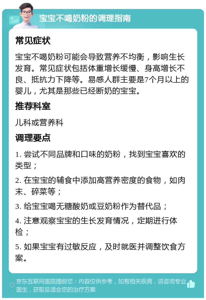 宝宝不喝奶粉的调理指南 常见症状 宝宝不喝奶粉可能会导致营养不均衡，影响生长发育。常见症状包括体重增长缓慢、身高增长不良、抵抗力下降等。易感人群主要是7个月以上的婴儿，尤其是那些已经断奶的宝宝。 推荐科室 儿科或营养科 调理要点 1. 尝试不同品牌和口味的奶粉，找到宝宝喜欢的类型； 2. 在宝宝的辅食中添加高营养密度的食物，如肉末、碎菜等； 3. 给宝宝喝无糖酸奶或豆奶粉作为替代品； 4. 注意观察宝宝的生长发育情况，定期进行体检； 5. 如果宝宝有过敏反应，及时就医并调整饮食方案。