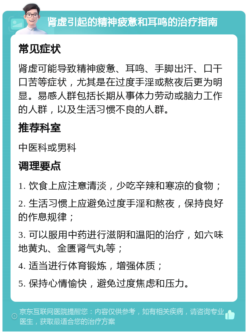 肾虚引起的精神疲惫和耳鸣的治疗指南 常见症状 肾虚可能导致精神疲惫、耳鸣、手脚出汗、口干口苦等症状，尤其是在过度手淫或熬夜后更为明显。易感人群包括长期从事体力劳动或脑力工作的人群，以及生活习惯不良的人群。 推荐科室 中医科或男科 调理要点 1. 饮食上应注意清淡，少吃辛辣和寒凉的食物； 2. 生活习惯上应避免过度手淫和熬夜，保持良好的作息规律； 3. 可以服用中药进行滋阴和温阳的治疗，如六味地黄丸、金匮肾气丸等； 4. 适当进行体育锻炼，增强体质； 5. 保持心情愉快，避免过度焦虑和压力。