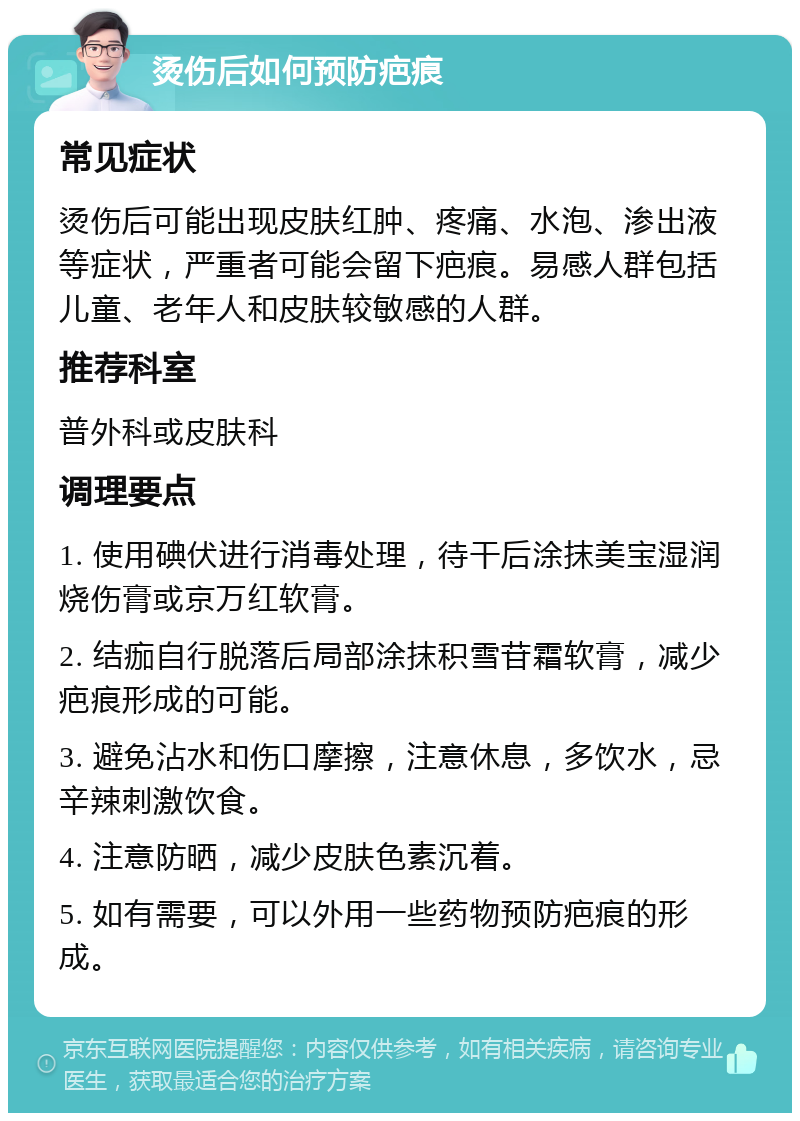 烫伤后如何预防疤痕 常见症状 烫伤后可能出现皮肤红肿、疼痛、水泡、渗出液等症状，严重者可能会留下疤痕。易感人群包括儿童、老年人和皮肤较敏感的人群。 推荐科室 普外科或皮肤科 调理要点 1. 使用碘伏进行消毒处理，待干后涂抹美宝湿润烧伤膏或京万红软膏。 2. 结痂自行脱落后局部涂抹积雪苷霜软膏，减少疤痕形成的可能。 3. 避免沾水和伤口摩擦，注意休息，多饮水，忌辛辣刺激饮食。 4. 注意防晒，减少皮肤色素沉着。 5. 如有需要，可以外用一些药物预防疤痕的形成。