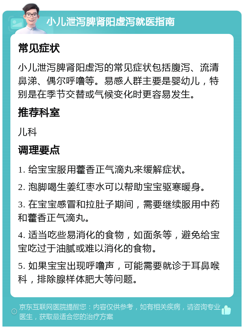 小儿泄泻脾肾阳虚泻就医指南 常见症状 小儿泄泻脾肾阳虚泻的常见症状包括腹泻、流清鼻涕、偶尔呼噜等。易感人群主要是婴幼儿，特别是在季节交替或气候变化时更容易发生。 推荐科室 儿科 调理要点 1. 给宝宝服用藿香正气滴丸来缓解症状。 2. 泡脚喝生姜红枣水可以帮助宝宝驱寒暖身。 3. 在宝宝感冒和拉肚子期间，需要继续服用中药和藿香正气滴丸。 4. 适当吃些易消化的食物，如面条等，避免给宝宝吃过于油腻或难以消化的食物。 5. 如果宝宝出现呼噜声，可能需要就诊于耳鼻喉科，排除腺样体肥大等问题。