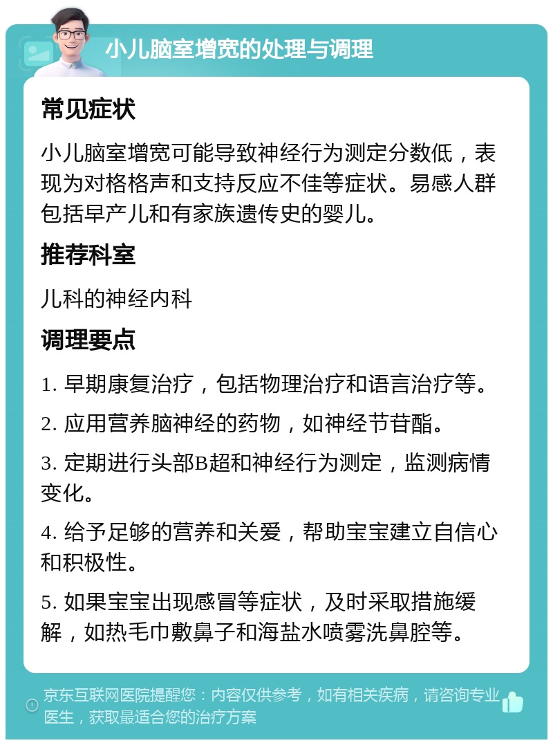 小儿脑室增宽的处理与调理 常见症状 小儿脑室增宽可能导致神经行为测定分数低，表现为对格格声和支持反应不佳等症状。易感人群包括早产儿和有家族遗传史的婴儿。 推荐科室 儿科的神经内科 调理要点 1. 早期康复治疗，包括物理治疗和语言治疗等。 2. 应用营养脑神经的药物，如神经节苷酯。 3. 定期进行头部B超和神经行为测定，监测病情变化。 4. 给予足够的营养和关爱，帮助宝宝建立自信心和积极性。 5. 如果宝宝出现感冒等症状，及时采取措施缓解，如热毛巾敷鼻子和海盐水喷雾洗鼻腔等。