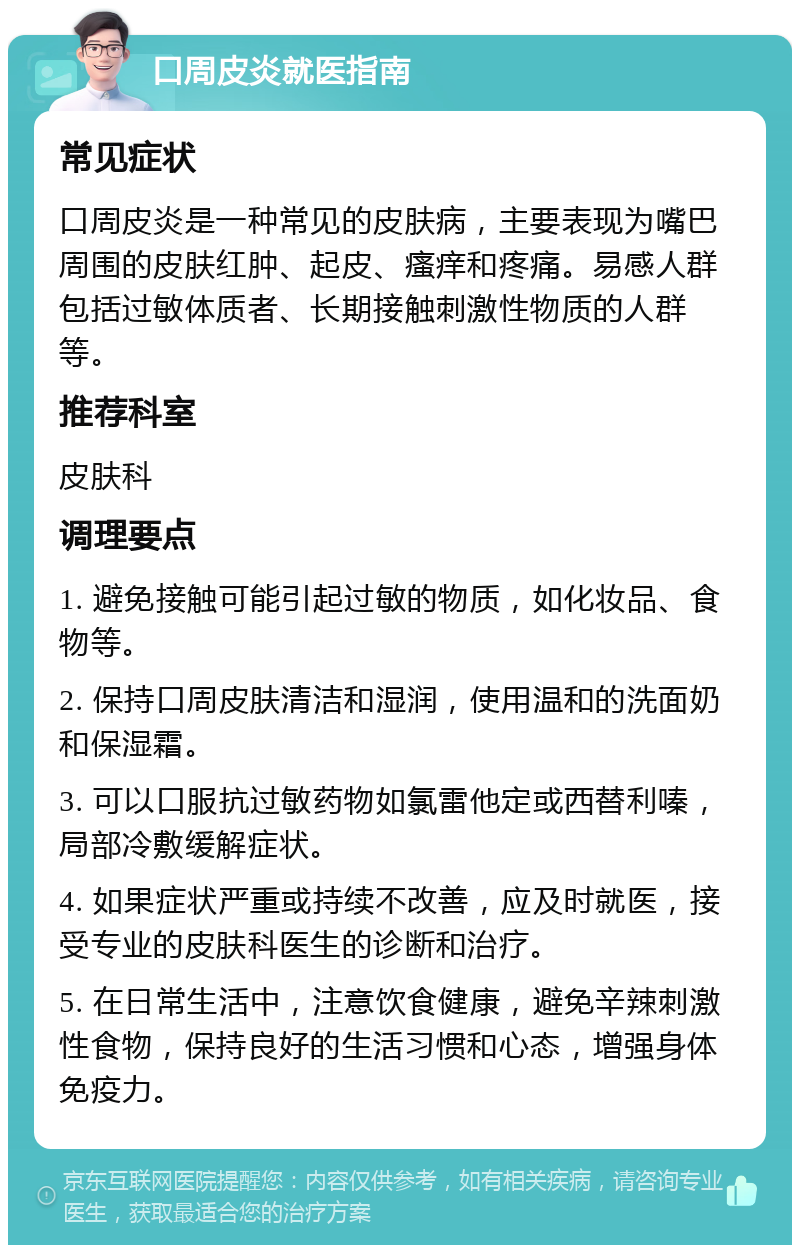 口周皮炎就医指南 常见症状 口周皮炎是一种常见的皮肤病，主要表现为嘴巴周围的皮肤红肿、起皮、瘙痒和疼痛。易感人群包括过敏体质者、长期接触刺激性物质的人群等。 推荐科室 皮肤科 调理要点 1. 避免接触可能引起过敏的物质，如化妆品、食物等。 2. 保持口周皮肤清洁和湿润，使用温和的洗面奶和保湿霜。 3. 可以口服抗过敏药物如氯雷他定或西替利嗪，局部冷敷缓解症状。 4. 如果症状严重或持续不改善，应及时就医，接受专业的皮肤科医生的诊断和治疗。 5. 在日常生活中，注意饮食健康，避免辛辣刺激性食物，保持良好的生活习惯和心态，增强身体免疫力。