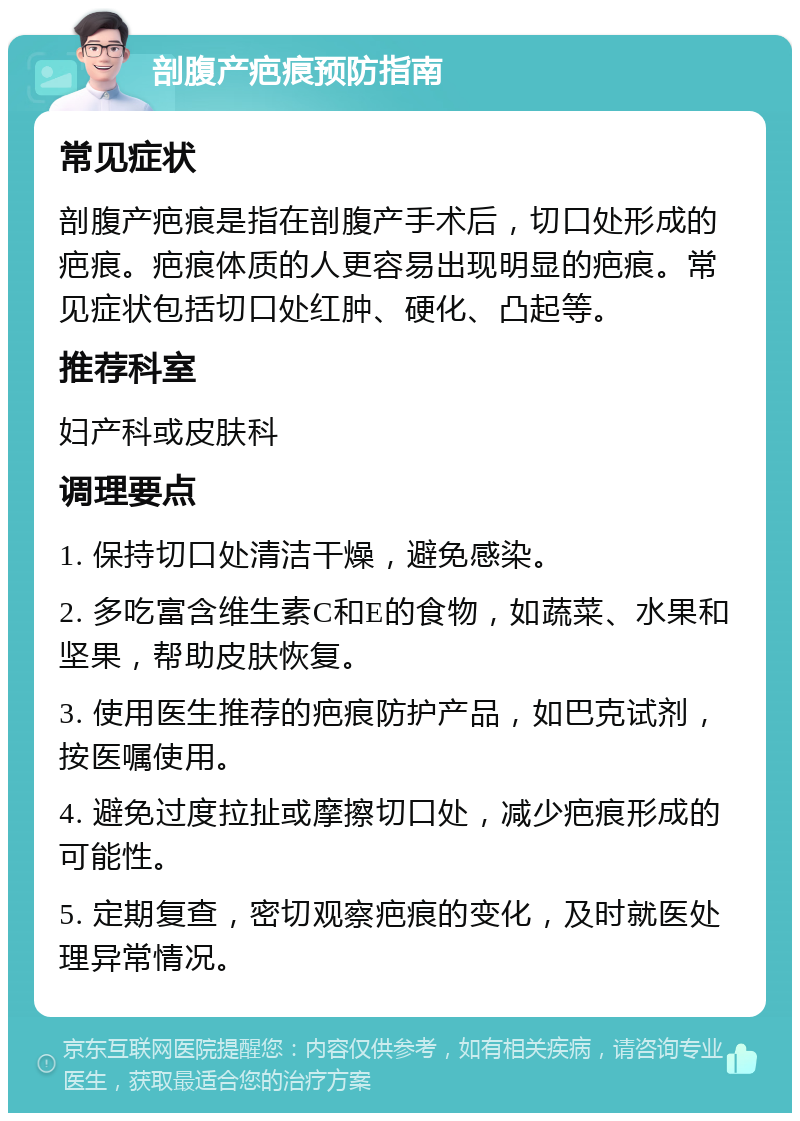 剖腹产疤痕预防指南 常见症状 剖腹产疤痕是指在剖腹产手术后，切口处形成的疤痕。疤痕体质的人更容易出现明显的疤痕。常见症状包括切口处红肿、硬化、凸起等。 推荐科室 妇产科或皮肤科 调理要点 1. 保持切口处清洁干燥，避免感染。 2. 多吃富含维生素C和E的食物，如蔬菜、水果和坚果，帮助皮肤恢复。 3. 使用医生推荐的疤痕防护产品，如巴克试剂，按医嘱使用。 4. 避免过度拉扯或摩擦切口处，减少疤痕形成的可能性。 5. 定期复查，密切观察疤痕的变化，及时就医处理异常情况。