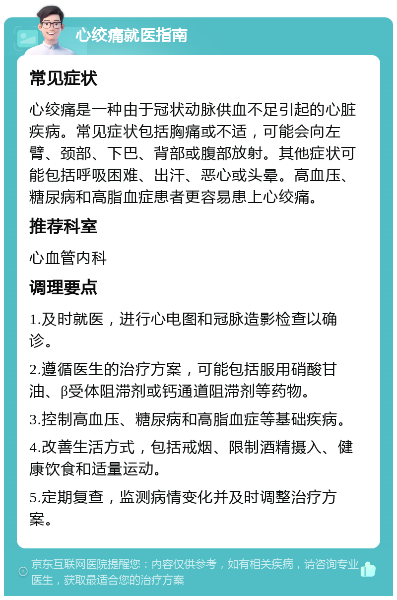 心绞痛就医指南 常见症状 心绞痛是一种由于冠状动脉供血不足引起的心脏疾病。常见症状包括胸痛或不适，可能会向左臂、颈部、下巴、背部或腹部放射。其他症状可能包括呼吸困难、出汗、恶心或头晕。高血压、糖尿病和高脂血症患者更容易患上心绞痛。 推荐科室 心血管内科 调理要点 1.及时就医，进行心电图和冠脉造影检查以确诊。 2.遵循医生的治疗方案，可能包括服用硝酸甘油、β受体阻滞剂或钙通道阻滞剂等药物。 3.控制高血压、糖尿病和高脂血症等基础疾病。 4.改善生活方式，包括戒烟、限制酒精摄入、健康饮食和适量运动。 5.定期复查，监测病情变化并及时调整治疗方案。