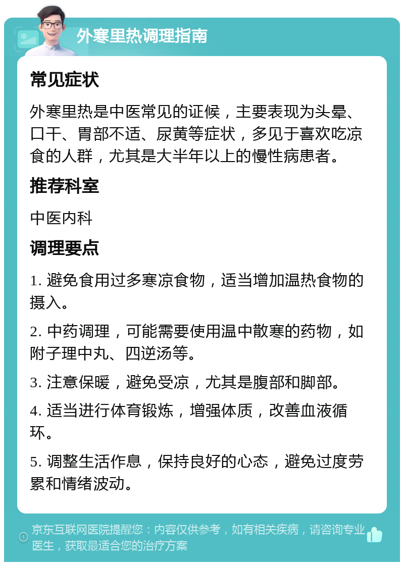 外寒里热调理指南 常见症状 外寒里热是中医常见的证候，主要表现为头晕、口干、胃部不适、尿黄等症状，多见于喜欢吃凉食的人群，尤其是大半年以上的慢性病患者。 推荐科室 中医内科 调理要点 1. 避免食用过多寒凉食物，适当增加温热食物的摄入。 2. 中药调理，可能需要使用温中散寒的药物，如附子理中丸、四逆汤等。 3. 注意保暖，避免受凉，尤其是腹部和脚部。 4. 适当进行体育锻炼，增强体质，改善血液循环。 5. 调整生活作息，保持良好的心态，避免过度劳累和情绪波动。