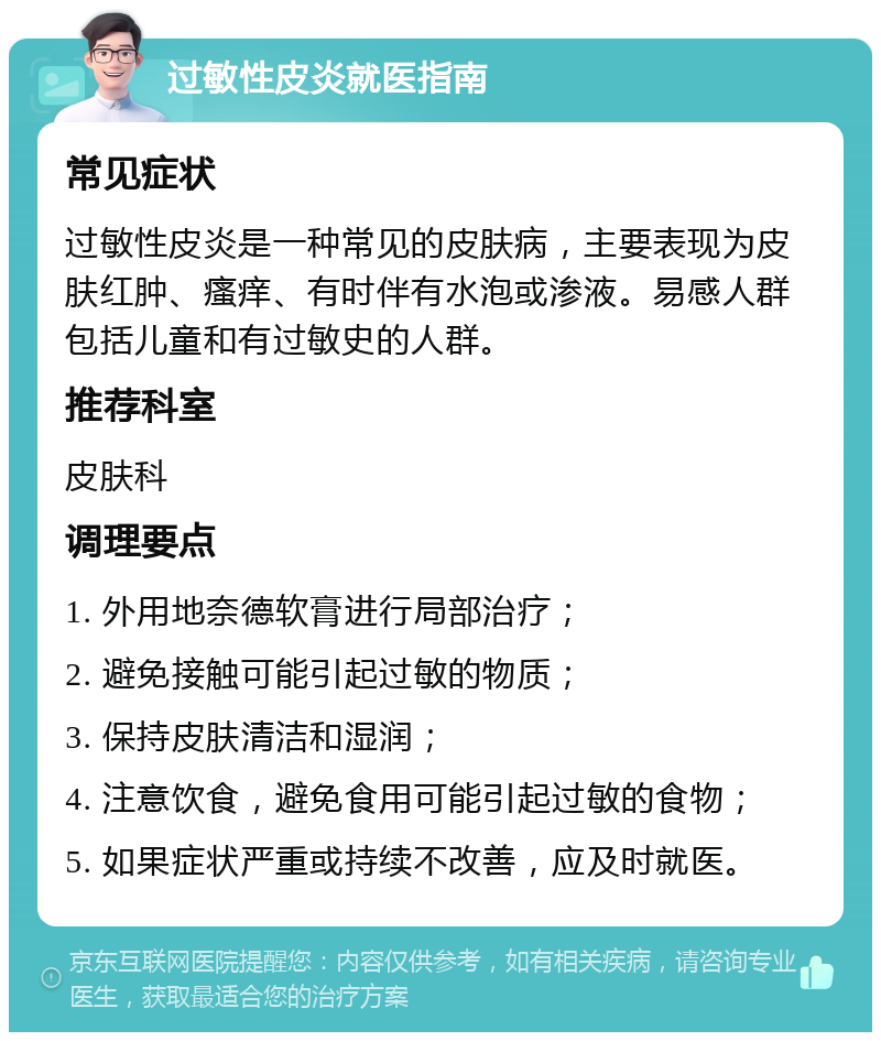 过敏性皮炎就医指南 常见症状 过敏性皮炎是一种常见的皮肤病，主要表现为皮肤红肿、瘙痒、有时伴有水泡或渗液。易感人群包括儿童和有过敏史的人群。 推荐科室 皮肤科 调理要点 1. 外用地奈德软膏进行局部治疗； 2. 避免接触可能引起过敏的物质； 3. 保持皮肤清洁和湿润； 4. 注意饮食，避免食用可能引起过敏的食物； 5. 如果症状严重或持续不改善，应及时就医。