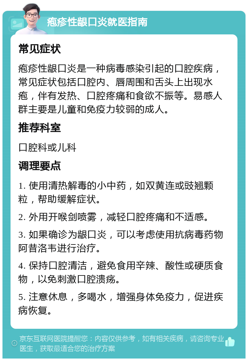 疱疹性龈口炎就医指南 常见症状 疱疹性龈口炎是一种病毒感染引起的口腔疾病，常见症状包括口腔内、唇周围和舌头上出现水疱，伴有发热、口腔疼痛和食欲不振等。易感人群主要是儿童和免疫力较弱的成人。 推荐科室 口腔科或儿科 调理要点 1. 使用清热解毒的小中药，如双黄连或豉翘颗粒，帮助缓解症状。 2. 外用开喉剑喷雾，减轻口腔疼痛和不适感。 3. 如果确诊为龈口炎，可以考虑使用抗病毒药物阿昔洛韦进行治疗。 4. 保持口腔清洁，避免食用辛辣、酸性或硬质食物，以免刺激口腔溃疡。 5. 注意休息，多喝水，增强身体免疫力，促进疾病恢复。