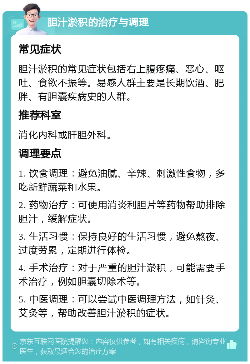 胆汁淤积的治疗与调理 常见症状 胆汁淤积的常见症状包括右上腹疼痛、恶心、呕吐、食欲不振等。易感人群主要是长期饮酒、肥胖、有胆囊疾病史的人群。 推荐科室 消化内科或肝胆外科。 调理要点 1. 饮食调理：避免油腻、辛辣、刺激性食物，多吃新鲜蔬菜和水果。 2. 药物治疗：可使用消炎利胆片等药物帮助排除胆汁，缓解症状。 3. 生活习惯：保持良好的生活习惯，避免熬夜、过度劳累，定期进行体检。 4. 手术治疗：对于严重的胆汁淤积，可能需要手术治疗，例如胆囊切除术等。 5. 中医调理：可以尝试中医调理方法，如针灸、艾灸等，帮助改善胆汁淤积的症状。