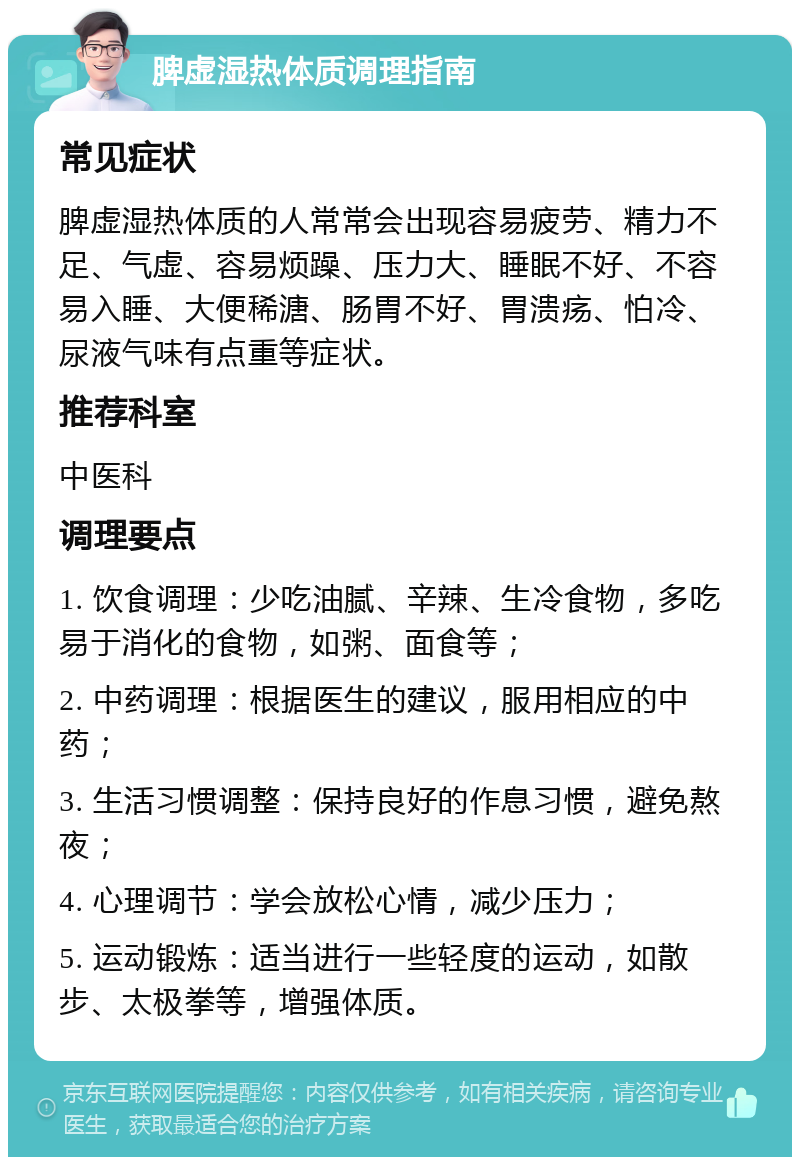 脾虚湿热体质调理指南 常见症状 脾虚湿热体质的人常常会出现容易疲劳、精力不足、气虚、容易烦躁、压力大、睡眠不好、不容易入睡、大便稀溏、肠胃不好、胃溃疡、怕冷、尿液气味有点重等症状。 推荐科室 中医科 调理要点 1. 饮食调理：少吃油腻、辛辣、生冷食物，多吃易于消化的食物，如粥、面食等； 2. 中药调理：根据医生的建议，服用相应的中药； 3. 生活习惯调整：保持良好的作息习惯，避免熬夜； 4. 心理调节：学会放松心情，减少压力； 5. 运动锻炼：适当进行一些轻度的运动，如散步、太极拳等，增强体质。