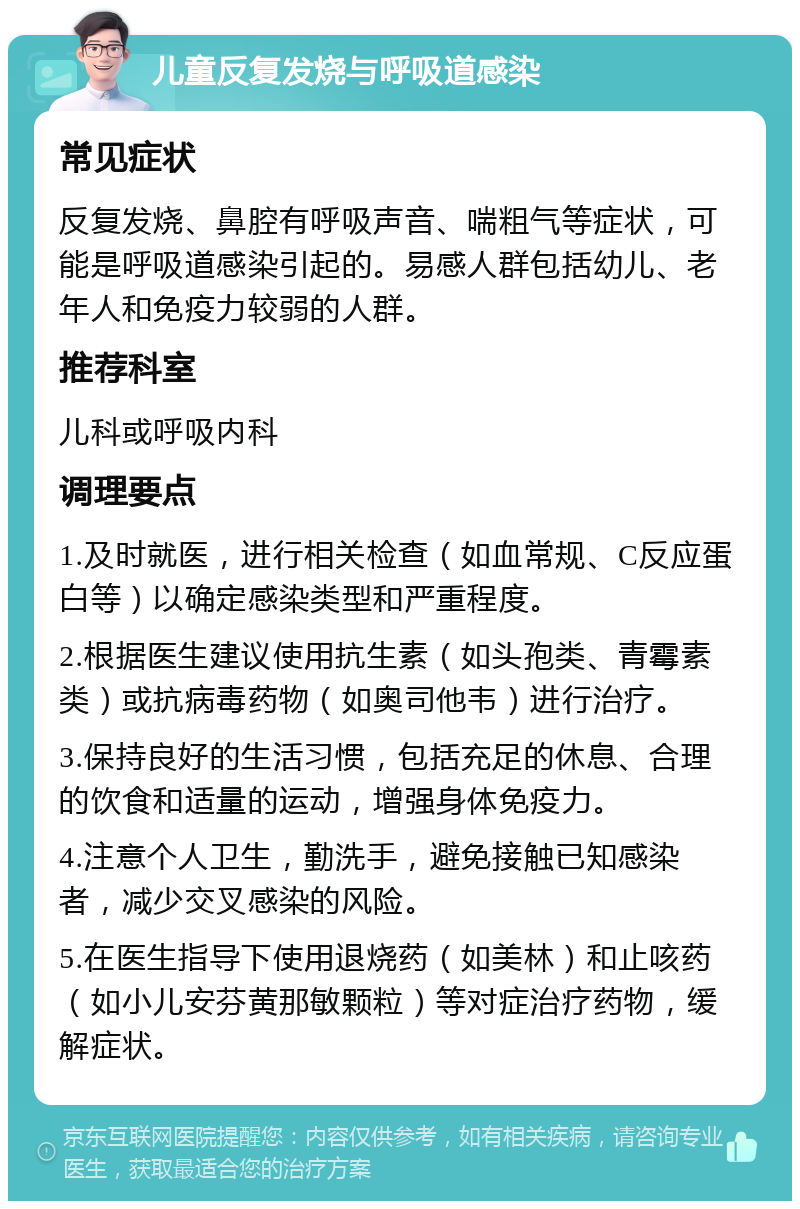 儿童反复发烧与呼吸道感染 常见症状 反复发烧、鼻腔有呼吸声音、喘粗气等症状，可能是呼吸道感染引起的。易感人群包括幼儿、老年人和免疫力较弱的人群。 推荐科室 儿科或呼吸内科 调理要点 1.及时就医，进行相关检查（如血常规、C反应蛋白等）以确定感染类型和严重程度。 2.根据医生建议使用抗生素（如头孢类、青霉素类）或抗病毒药物（如奥司他韦）进行治疗。 3.保持良好的生活习惯，包括充足的休息、合理的饮食和适量的运动，增强身体免疫力。 4.注意个人卫生，勤洗手，避免接触已知感染者，减少交叉感染的风险。 5.在医生指导下使用退烧药（如美林）和止咳药（如小儿安芬黄那敏颗粒）等对症治疗药物，缓解症状。