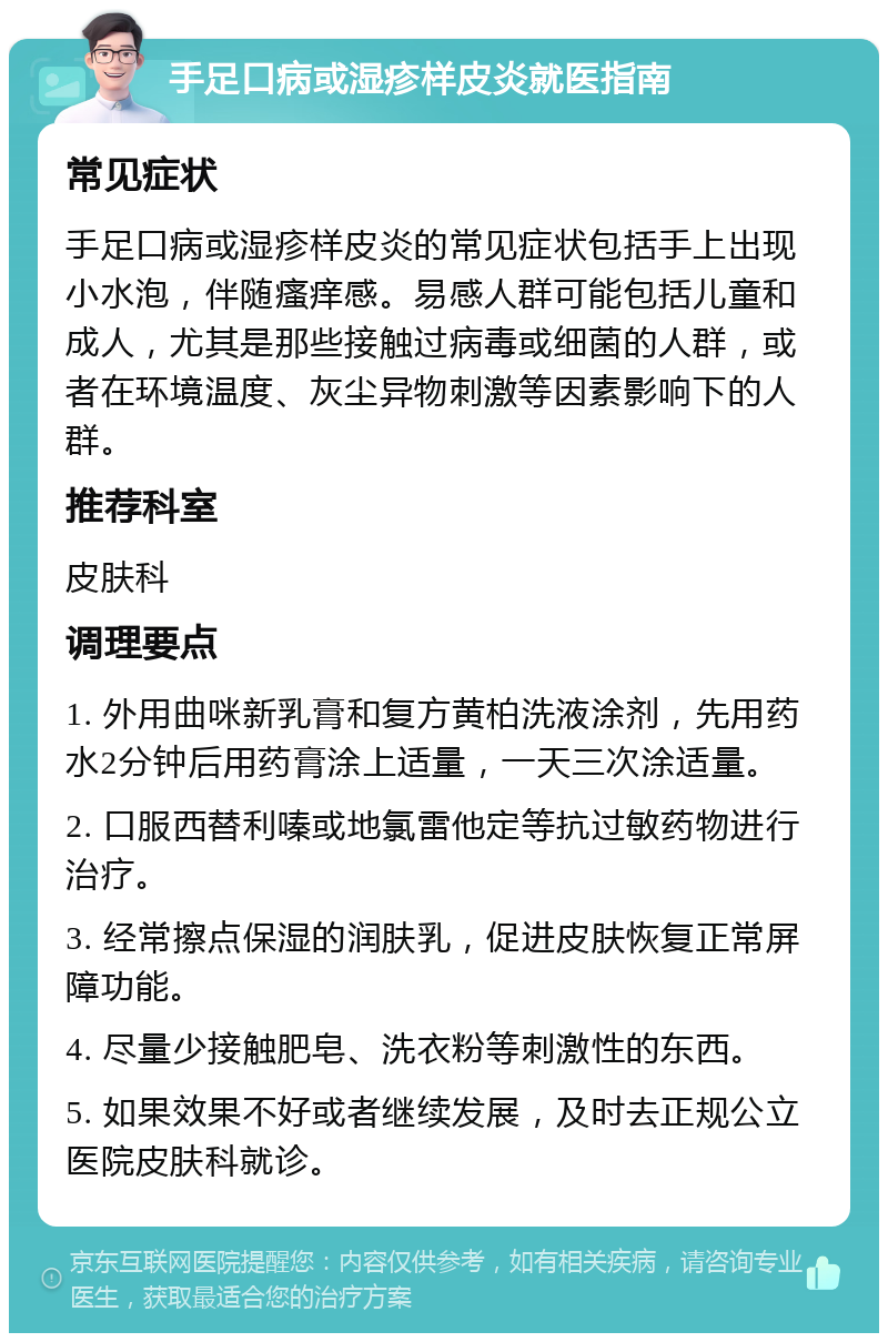 手足口病或湿疹样皮炎就医指南 常见症状 手足口病或湿疹样皮炎的常见症状包括手上出现小水泡，伴随瘙痒感。易感人群可能包括儿童和成人，尤其是那些接触过病毒或细菌的人群，或者在环境温度、灰尘异物刺激等因素影响下的人群。 推荐科室 皮肤科 调理要点 1. 外用曲咪新乳膏和复方黄柏洗液涂剂，先用药水2分钟后用药膏涂上适量，一天三次涂适量。 2. 口服西替利嗪或地氯雷他定等抗过敏药物进行治疗。 3. 经常擦点保湿的润肤乳，促进皮肤恢复正常屏障功能。 4. 尽量少接触肥皂、洗衣粉等刺激性的东西。 5. 如果效果不好或者继续发展，及时去正规公立医院皮肤科就诊。