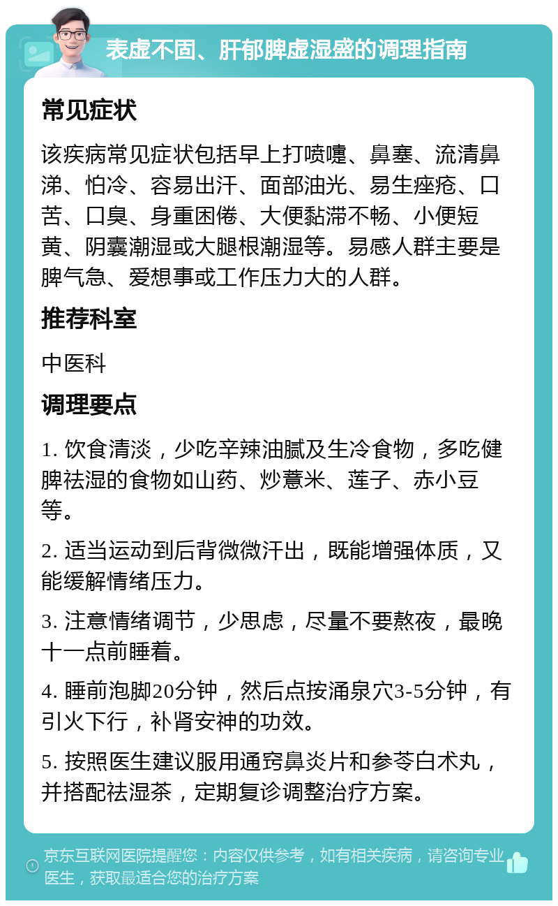 表虚不固、肝郁脾虚湿盛的调理指南 常见症状 该疾病常见症状包括早上打喷嚏、鼻塞、流清鼻涕、怕冷、容易出汗、面部油光、易生痤疮、口苦、口臭、身重困倦、大便黏滞不畅、小便短黄、阴囊潮湿或大腿根潮湿等。易感人群主要是脾气急、爱想事或工作压力大的人群。 推荐科室 中医科 调理要点 1. 饮食清淡，少吃辛辣油腻及生冷食物，多吃健脾祛湿的食物如山药、炒薏米、莲子、赤小豆等。 2. 适当运动到后背微微汗出，既能增强体质，又能缓解情绪压力。 3. 注意情绪调节，少思虑，尽量不要熬夜，最晚十一点前睡着。 4. 睡前泡脚20分钟，然后点按涌泉穴3-5分钟，有引火下行，补肾安神的功效。 5. 按照医生建议服用通窍鼻炎片和参苓白术丸，并搭配祛湿茶，定期复诊调整治疗方案。