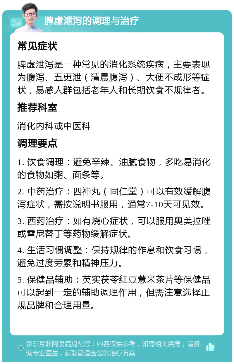 脾虚泄泻的调理与治疗 常见症状 脾虚泄泻是一种常见的消化系统疾病，主要表现为腹泻、五更泄（清晨腹泻）、大便不成形等症状，易感人群包括老年人和长期饮食不规律者。 推荐科室 消化内科或中医科 调理要点 1. 饮食调理：避免辛辣、油腻食物，多吃易消化的食物如粥、面条等。 2. 中药治疗：四神丸（同仁堂）可以有效缓解腹泻症状，需按说明书服用，通常7-10天可见效。 3. 西药治疗：如有烧心症状，可以服用奥美拉唑或雷尼替丁等药物缓解症状。 4. 生活习惯调整：保持规律的作息和饮食习惯，避免过度劳累和精神压力。 5. 保健品辅助：芡实茯苓红豆薏米茶片等保健品可以起到一定的辅助调理作用，但需注意选择正规品牌和合理用量。